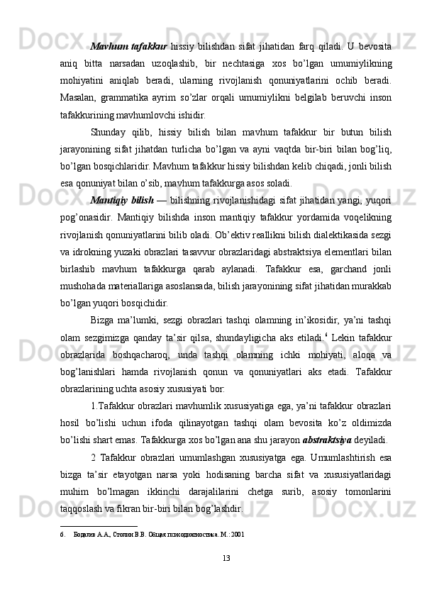 Mavhum   tafakkur   hissiy   bilishdan   sifat   jihatidan   farq   qiladi.   U   bevosita
aniq   bitta   narsadan   uzoqlashib,   bir   nechtasiga   xos   bo’lgan   umumiylikning
mohiyatini   aniqlab   beradi,   ularning   rivojlanish   qonuniyatlarini   ochib   beradi.
Masalan,   grammatika   ayrim   so’zlar   orqali   umumiylikni   belgilab   beruvchi   inson
tafakkurining mavhumlovchi ishidir. 
Shunday   qilib,   hissiy   bilish   bilan   mavhum   tafakkur   bir   butun   bilish
jarayonining   sifat   jihatdan   turlicha   bo’lgan   va   ayni   vaqtda   bir-biri   bilan   bog’liq,
bo’lgan bosqichlaridir. Mavhum tafakkur hissiy bilishdan kelib chiqadi, jonli bilish
esa qonuniyat bilan o’sib, mavhum tafakkurga asos soladi. 
Mantiqiy bilish   — bilishning rivojlanishidagi  sifat jihatidan yangi, yuqori
pog’onasidir.   Mantiqiy   bilishda   inson   mantiqiy   tafakkur   yordamida   voqelikning
rivojlanish qonuniyatlarini bilib oladi. Ob’ektiv reallikni bilish dialektikasida sezgi
va idrokning yuzaki obrazlari tasavvur obrazlaridagi abstraktsiya elementlari bilan
birlashib   mavhum   tafakkurga   qarab   aylanadi.   Tafakkur   esa,   garchand   jonli
mushohada materiallariga asoslansada, bilish jarayonining sifat jihatidan murakkab
bo’lgan yuqori bosqichidir. 
Bizga   ma’lumki,   sezgi   obrazlari   tashqi   olamning   in’ikosidir,   ya’ni   tashqi
olam   sezgimizga   qanday   ta’sir   qilsa,   shundayligicha   aks   etiladi. 6
  Lekin   tafakkur
obrazlarida   boshqacharoq,   unda   tashqi   olamning   ichki   mohiyati,   aloqa   va
bog’lanishlari   hamda   rivojlanish   qonun   va   qonuniyatlari   aks   etadi.   Tafakkur
obrazlarining uchta asosiy xususiyati bor: 
1.Tafakkur obrazlari mavhumlik xususiyatiga ega, ya’ni tafakkur obrazlari
hosil   bo’lishi   uchun   ifoda   qilinayotgan   tashqi   olam   bevosita   ko’z   oldimizda
bo’lishi shart emas. Tafakkurga xos bo’lgan ana shu jarayon  abstraktsiya  deyiladi. 
2   Tafakkur   obrazlari   umumlashgan   xususiyatga   ega.   Umumlashtirish   esa
bizga   ta’sir   etayotgan   narsa   yoki   hodisaning   barcha   sifat   va   xususiyatlaridagi
muhim   bo’lmagan   ikkinchi   darajalilarini   chetga   surib,   asosiy   tomonlarini
taqqoslash va fikran bir-biri bilan bog’lashdir. 
________________________
6. Бодалев А.А., Столин В.В. Общая психодиагностика. М.: 2001 
13 