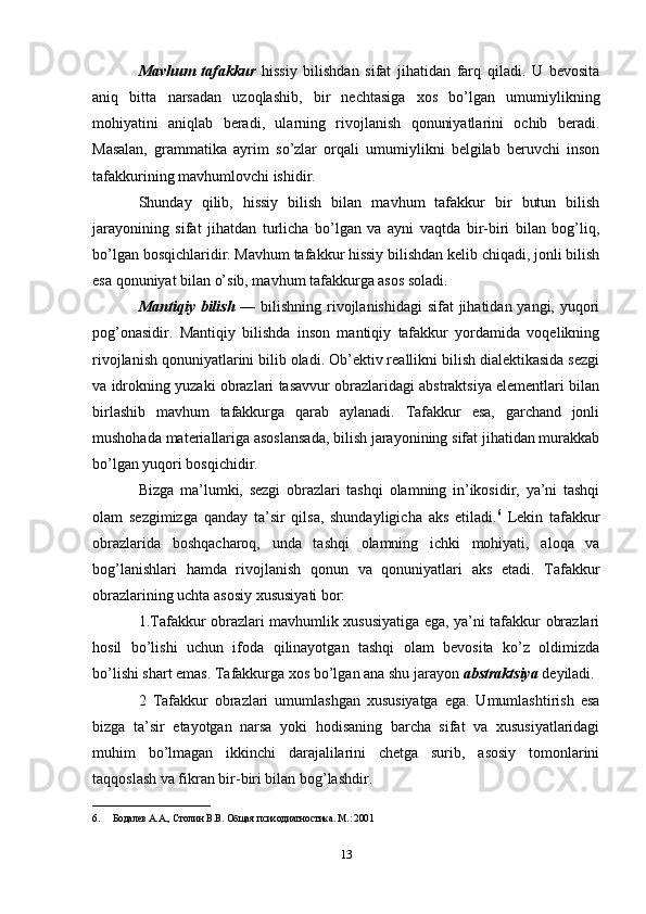Mavhum   tafakkur   hissiy   bilishdan   sifat   jihatidan   farq   qiladi.   U   bevosita
aniq   bitta   narsadan   uzoqlashib,   bir   nechtasiga   xos   bo’lgan   umumiylikning
mohiyatini   aniqlab   beradi,   ularning   rivojlanish   qonuniyatlarini   ochib   beradi.
Masalan,   grammatika   ayrim   so’zlar   orqali   umumiylikni   belgilab   beruvchi   inson
tafakkurining mavhumlovchi ishidir. 
Shunday   qilib,   hissiy   bilish   bilan   mavhum   tafakkur   bir   butun   bilish
jarayonining   sifat   jihatdan   turlicha   bo’lgan   va   ayni   vaqtda   bir-biri   bilan   bog’liq,
bo’lgan bosqichlaridir. Mavhum tafakkur hissiy bilishdan kelib chiqadi, jonli bilish
esa qonuniyat bilan o’sib, mavhum tafakkurga asos soladi. 
Mantiqiy bilish   — bilishning rivojlanishidagi  sifat jihatidan yangi, yuqori
pog’onasidir.   Mantiqiy   bilishda   inson   mantiqiy   tafakkur   yordamida   voqelikning
rivojlanish qonuniyatlarini bilib oladi. Ob’ektiv reallikni bilish dialektikasida sezgi
va idrokning yuzaki obrazlari tasavvur obrazlaridagi abstraktsiya elementlari bilan
birlashib   mavhum   tafakkurga   qarab   aylanadi.   Tafakkur   esa,   garchand   jonli
mushohada materiallariga asoslansada, bilish jarayonining sifat jihatidan murakkab
bo’lgan yuqori bosqichidir. 
Bizga   ma’lumki,   sezgi   obrazlari   tashqi   olamning   in’ikosidir,   ya’ni   tashqi
olam   sezgimizga   qanday   ta’sir   qilsa,   shundayligicha   aks   etiladi. 6
  Lekin   tafakkur
obrazlarida   boshqacharoq,   unda   tashqi   olamning   ichki   mohiyati,   aloqa   va
bog’lanishlari   hamda   rivojlanish   qonun   va   qonuniyatlari   aks   etadi.   Tafakkur
obrazlarining uchta asosiy xususiyati bor: 
1.Tafakkur obrazlari mavhumlik xususiyatiga ega, ya’ni tafakkur obrazlari
hosil   bo’lishi   uchun   ifoda   qilinayotgan   tashqi   olam   bevosita   ko’z   oldimizda
bo’lishi shart emas. Tafakkurga xos bo’lgan ana shu jarayon  abstraktsiya  deyiladi. 
2   Tafakkur   obrazlari   umumlashgan   xususiyatga   ega.   Umumlashtirish   esa
bizga   ta’sir   etayotgan   narsa   yoki   hodisaning   barcha   sifat   va   xususiyatlaridagi
muhim   bo’lmagan   ikkinchi   darajalilarini   chetga   surib,   asosiy   tomonlarini
taqqoslash va fikran bir-biri bilan bog’lashdir. 
________________________
6. Бодалев А.А., Столин В.В. Общая психодиагностика. М.: 2001 
13