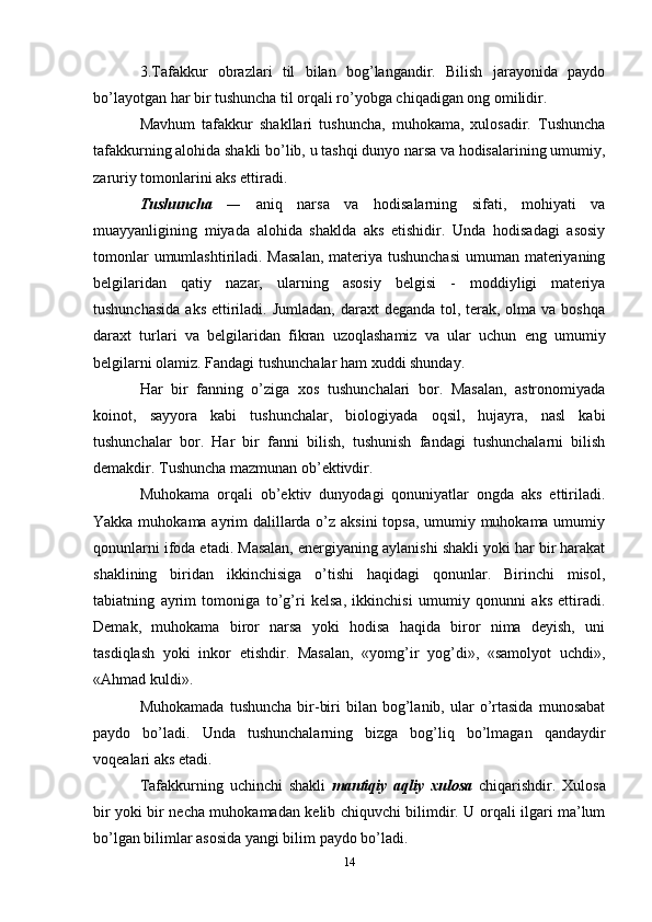 3.Tafakkur   obrazlari   til   bilan   bog’langandir.   Bilish   jarayonida   paydo
bo’layotgan har bir tushuncha til orqali ro’yobga chiqadigan ong omilidir. 
Mavhum   tafakkur   shakllari   tushuncha,   muhokama,   xulosadir.   Tushuncha
tafakkurning alohida shakli bo’lib, u tashqi dunyo narsa va hodisalarining umumiy,
zaruriy tomonlarini aks ettiradi. 
Tushuncha   —   aniq   narsa   va   hodisalarning   sifati,   mohiyati   va
muayyanligining   miyada   alohida   shaklda   aks   etishidir.   Unda   hodisadagi   asosiy
tomonlar  umumlashtiriladi. Masalan,  materiya tushunchasi  umuman materiyaning
belgilaridan   qatiy   nazar,   ularning   asosiy   belgisi   -   moddiyligi   materiya
tushunchasida  aks  ettiriladi. Jumladan,  daraxt  deganda tol, terak, olma va boshqa
daraxt   turlari   va   belgilaridan   fikran   uzoqlashamiz   va   ular   uchun   eng   umumiy
belgilarni olamiz. Fandagi tushunchalar ham xuddi shunday. 
Har   bir   fanning   o’ziga   xos   tushunchalari   bor.   Masalan,   astronomiyada
koinot,   sayyora   kabi   tushunchalar,   biologiyada   oqsil,   hujayra,   nasl   kabi
tushunchalar   bor.   Har   bir   fanni   bilish,   tushunish   fandagi   tushunchalarni   bilish
demakdir. Tushuncha mazmunan ob’ektivdir. 
Muhokama   orqali   ob’ektiv   dunyodagi   qonuniyatlar   ongda   aks   ettiriladi.
Yakka muhokama ayrim dalillarda o’z aksini  topsa, umumiy muhokama umumiy
qonunlarni ifoda etadi. Masalan, energiyaning aylanishi shakli yoki har bir harakat
shaklining   biridan   ikkinchisiga   o’tishi   haqidagi   qonunlar.   Birinchi   misol,
tabiatning   ayrim   tomoniga   to’g’ri   kelsa,   ikkinchisi   umumiy   qonunni   aks   ettiradi.
Demak,   muhokama   biror   narsa   yoki   hodisa   haqida   biror   nima   deyish,   uni
tasdiqlash   yoki   inkor   etishdir.   Masalan,   «yomg’ir   yog’di»,   «samolyot   uchdi»,
«Ahmad kuldi». 
Muhokamada   tushuncha  bir-biri   bilan  bog’lanib,   ular  o’rtasida  munosabat
paydo   bo’ladi.   Unda   tushunchalarning   bizga   bog’liq   bo’lmagan   qandaydir
voqealari aks etadi. 
Tafakkurning   uchinchi   shakli   mantiqiy   aqliy   xulosa   chiqarishdir.   Xulosa
bir yoki bir necha muhokamadan kelib chiquvchi bilimdir. U orqali ilgari ma’lum
bo’lgan bilimlar asosida yangi bilim paydo bo’ladi. 
14 