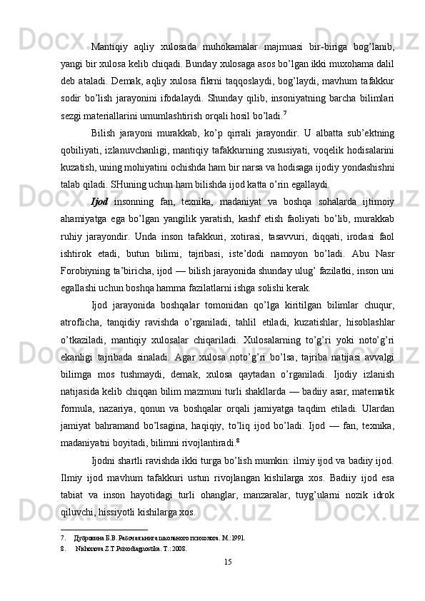 Mantiqiy   aqliy   xulosada   muhokamalar   majmuasi   bir-biriga   bog’lanib,
yangi bir xulosa kelib chiqadi. Bunday xulosaga asos bo’lgan ikki muxohama dalil
deb   ataladi.   Demak,   aqliy   xulosa   fikrni   taqqoslaydi,   bog’laydi,   mavhum   tafakkur
sodir   bo’lish   jarayonini   ifodalaydi.   Shunday   qilib,   insoniyatning   barcha   bilimlari
sezgi materiallarini umumlashtirish orqali hosil bo’ladi. 7
 
Bilish   jarayoni   murakkab,   ko’p   qirrali   jarayondir.   U   albatta   sub’ektning
qobiliyati,   izlanuvchanligi,   mantiqiy   tafakkurning   xususiyati,   voqelik   hodisalarini
kuzatish, uning mohiyatini ochishda ham bir narsa va hodisaga ijodiy yondashishni
talab qiladi. SHuning uchun ham bilishda ijod katta o’rin egallaydi. 
Ijod   insonning   fan,   texnika,   madaniyat   va   boshqa   sohalarda   ijtimoiy
ahamiyatga   ega   bo’lgan   yangilik   yaratish,   kashf   etish   faoliyati   bo’lib,   murakkab
ruhiy   jarayondir.   Unda   inson   tafakkuri,   xotirasi,   tasavvuri,   diqqati,   irodasi   faol
ishtirok   etadi,   butun   bilimi,   tajribasi,   iste’dodi   namoyon   bo’ladi.   Abu   Nasr
Forobiyning ta’biricha, ijod — bilish jarayonida shunday ulug’ fazilatki, inson uni
egallashi uchun boshqa hamma fazilatlarni ishga solishi kerak. 
Ijod   jarayonida   boshqalar   tomonidan   qo’lga   kiritilgan   bilimlar   chuqur,
atroflicha,   tanqidiy   ravishda   o’rganiladi,   tahlil   etiladi,   kuzatishlar,   hisoblashlar
o’tkaziladi,   mantiqiy   xulosalar   chiqariladi.   Xulosalarning   to’g’ri   yoki   noto’g’ri
ekanligi   tajribada   sinaladi.   Agar   xulosa   noto’g’ri   bo’lsa,   tajriba   natijasi   avvalgi
bilimga   mos   tushmaydi,   demak,   xulosa   qaytadan   o’rganiladi.   Ijodiy   izlanish
natijasida kelib chiqqan bilim mazmuni turli shakllarda — badiiy asar, matematik
formula,   nazariya,   qonun   va   boshqalar   orqali   jamiyatga   taqdim   etiladi.   Ulardan
jamiyat   bahramand   bo’lsagina,   haqiqiy,   to’liq   ijod   bo’ladi.   Ijod   —   fan,   texnika,
madaniyatni boyitadi, bilimni rivojlantiradi. 8
 
Ijodni shartli ravishda ikki turga bo’lish mumkin: ilmiy ijod va badiiy ijod.
Ilmiy   ijod   mavhum   tafakkuri   ustun   rivojlangan   kishilarga   xos.   Badiiy   ijod   esa
tabiat   va   inson   hayotidagi   turli   ohanglar,   manzaralar,   tuyg’ularni   nozik   idrok
qiluvchi, hissiyotli kishilarga xos. 
___________________________
7. Дубровина Б.В. Рабочая книга школьного психолога. М.:1991. 
8.   Nishonova Z.T.Psixodiagnostika. T.: 2008. 
15 