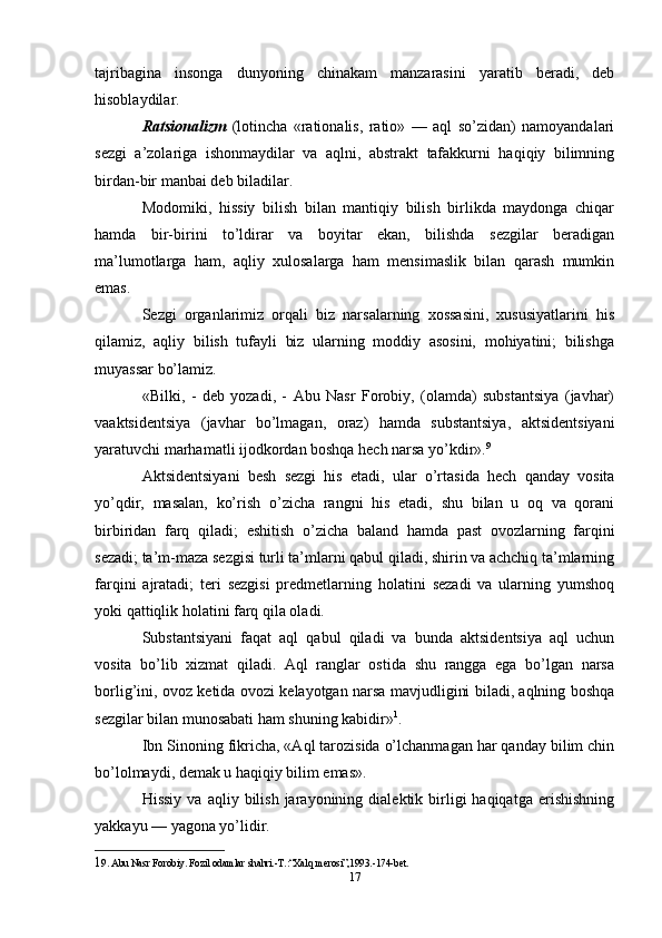 tajribagina   insonga   dunyoning   chinakam   manzarasini   yaratib   beradi,   deb
hisoblaydilar. 
Ratsionalizm   (lotincha   «rationalis,   ratio»   —   aql   so’zidan)   namoyandalari
sezgi   a’zolariga   ishonmaydilar   va   aqlni,   abstrakt   tafakkurni   haqiqiy   bilimning
birdan-bir manbai deb biladilar. 
Modomiki,   hissiy   bilish   bilan   mantiqiy   bilish   birlikda   maydonga   chiqar
hamda   bir-birini   to’ldirar   va   boyitar   ekan,   bilishda   sezgilar   beradigan
ma’lumotlarga   ham,   aqliy   xulosalarga   ham   mensimaslik   bilan   qarash   mumkin
emas. 
Sezgi   organlarimiz   orqali   biz   narsalarning   xossasini,   xususiyatlarini   his
qilamiz,   aqliy   bilish   tufayli   biz   ularning   moddiy   asosini,   mohiyatini;   bilishga
muyassar bo’lamiz. 
«Bilki,   -   deb   yozadi,   -   Abu   Nasr   Forobiy,   (olamda)   substantsiya   (javhar)
vaaktsidentsiya   (javhar   bo’lmagan,   oraz)   hamda   substantsiya,   aktsidentsiyani
yaratuvchi marhamatli ijodkordan boshqa hech narsa yo’kdir». 9
 
Aktsidentsiyani   besh   sezgi   his   etadi,   ular   o’rtasida   hech   qanday   vosita
yo’qdir,   masalan,   ko’rish   o’zicha   rangni   his   etadi,   shu   bilan   u   oq   va   qorani
birbiridan   farq   qiladi;   eshitish   o’zicha   baland   hamda   past   ovozlarning   farqini
sezadi; ta’m-maza sezgisi turli ta’mlarni qabul qiladi, shirin va achchiq ta’mlarning
farqini   ajratadi;   teri   sezgisi   predmetlarning   holatini   sezadi   va   ularning   yumshoq
yoki qattiqlik holatini farq qila oladi. 
Substantsiyani   faqat   aql   qabul   qiladi   va   bunda   aktsidentsiya   aql   uchun
vosita   bo’lib   xizmat   qiladi.   Aql   ranglar   ostida   shu   rangga   ega   bo’lgan   narsa
borlig’ini, ovoz ketida ovozi kelayotgan narsa mavjudligini biladi, aqlning boshqa
sezgilar bilan munosabati ham shuning kabidir» 1
. 
Ibn Sinoning fikricha, «Aql tarozisida o’lchanmagan har qanday bilim chin
bo’lolmaydi, demak u haqiqiy bilim emas». 
Hissiy   va  aqliy  bilish  jarayonining  dialektik  birligi  haqiqatga  erishishning
yakkayu — yagona yo’lidir. 
1 9. Abu Nasr Forobiy. Fozil odamlar shahri.-T.:“Xalq merosi”,1993.-174-bet. 
17 