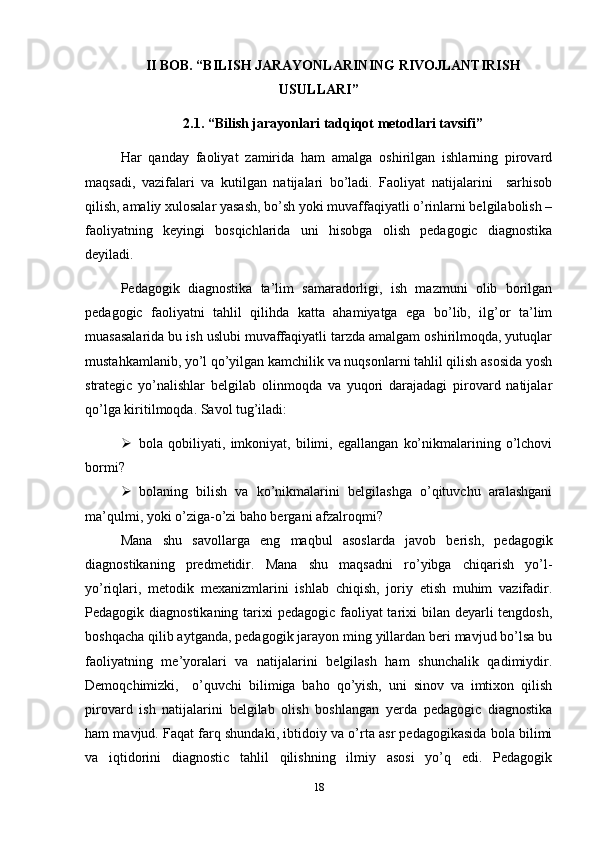 II BOB. “BILISH JARAYONLARINING RIVOJLANTIRISH
USULLARI”
2.1. “Bilish jarayonlari tadqiqot metodlari tavsifi”
Har   qanday   faoliyat   zamirida   ham   amalga   oshirilgan   ishlarning   pirovard
maqsadi,   vazifalari   va   kutilgan   natijalari   bo’ladi.   Faoliyat   natijalarini     sarhisob
qilish, amaliy xulosalar yasash, bo’sh yoki muvaffaqiyatli o’rinlarni belgilabolish –
faoliyatning   keyingi   bosqichlarida   uni   hisobga   olish   pedagogic   diagnostika
deyiladi.  
Pedagogik   diagnostika   ta’lim   samaradorligi,   ish   mazmuni   olib   borilgan
pedagogic   faoliyatni   tahlil   qilihda   katta   ahamiyatga   ega   bo’lib,   ilg’or   ta’lim
muasasalarida bu ish uslubi muvaffaqiyatli tarzda amalgam oshirilmoqda, yutuqlar
mustahkamlanib, yo’l qo’yilgan kamchilik va nuqsonlarni tahlil qilish asosida yosh
strategic   yo’nalishlar   belgilab   olinmoqda   va   yuqori   darajadagi   pirovard   natijalar
qo’lga kiritilmoqda. Savol tug’iladi: 
 bola   qobiliyati,   imkoniyat,   bilimi,   egallangan   ko’nikmalarining   o’lchovi
bormi?
 bolaning   bilish   va   ko’nikmalarini   belgilashga   o’qituvchu   aralashgani
ma’qulmi, yoki o’ziga-o’zi baho bergani afzalroqmi?
Mana   shu   savollarga   eng   maqbul   asoslarda   javob   berish,   pedagogik
diagnostikaning   predmetidir.   Mana   shu   maqsadni   ro’yibga   chiqarish   yo’l-
yo’riqlari,   metodik   mexanizmlarini   ishlab   chiqish,   joriy   etish   muhim   vazifadir.
Pedagogik diagnostikaning tarixi pedagogic faoliyat tarixi bilan deyarli tengdosh,
boshqacha qilib aytganda, pedagogik jarayon ming yillardan beri mavjud bo’lsa bu
faoliyatning   me’yoralari   va   natijalarini   belgilash   ham   shunchalik   qadimiydir.
Demoqchimizki,     o’quvchi   bilimiga   baho   qo’yish,   uni   sinov   va   imtixon   qilish
pirovard   ish   natijalarini   belgilab   olish   boshlangan   yerda   pedagogic   diagnostika
ham mavjud. Faqat farq shundaki, ibtidoiy va o’rta asr pedagogikasida bola bilimi
va   iqtidorini   diagnostic   tahlil   qilishning   ilmiy   asosi   yo’q   edi.   Pedagogik
18 