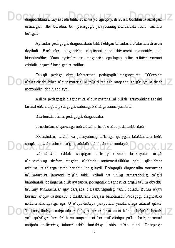 diagnostikani ilmiy asosda tahlil etish va yo’lga qo’yish 20 asr boshlarida amalgam
oshirilgan.   Shu   boisdan,   bu     pedagogic   jarayonning   nomlanishi   ham     turlicha
bo’lgan. 
Ayrimlar pedagogik diagnostikani taklif etilgan bilimlarni o’zlashtirish asosi
deyiladi.   Boshqalar   diagnostika   o’qitishni   jadalashtiruvchi   axborotdir   deb
hisoblaydilar.   Yana   ayrimlar   esa   diagnostic   egallagan   bilim   sifatini   nazorat
etishdir, degan fikrn ilgari suradilar. 
Taniqli   pedago   olim   Matserman   pedagogik   diagnostikani   “O’quvchi
o’zlashtirishi   bilan   o’quv   materialini   to’g’ri   tanlash   maqsadni   to’g’ri   yo’naltirish
mezonidir” deb hisoblaydi. 
Aslida   pedagogik   diagnostika   o’quv   materialini   bilish   jarayonining   asosini
tashkil etib, maqbul pedagogik xulosaga kelishga zamin yaratadi. 
Shu boisdan ham, pedagogik diagnostika: 
birinchidan, o’quvchiga individual ta’lim berishni jadallashtiriladi;
ikkinchidan,   davlat   va   jamiyatning   ta’limga   qo’ygan   talablaridan   kelib
chiqib, oquvchi bilimin to’g’ri, adolatli baholashni ta’minlaydi;
uchinchidan,   ishlab   chiqilgan   ta’limiy   mezon,   kriteriyalar   orqali
o’quvhcining   sinfdan   singdan   o’tishida,   mutaxassislikkka   qabul   qilinishida
minimal   talablarga   javob   berishini   belgilaydi.   Pedagogik   diagnostika   yordamida
ta’lim-tarbiya   jarayoni   to’g’ri   tahlil   etiladi   va   uning   samaradorligi   to’g’ri
baholanadi, boshqacha qilib aytganda, pedagogik diagnostika orqali ta’lim obyekti,
ta’limiy   tushunchalar   qay   darajada   o’zlashtirilganligi   tahlil   etiladi.   Butun   o’quv
kursini,   o’quv   dasturlaini   o’zlashtirish   darajasi   baholanadi.   Pedagogi   diagnostika
muhim   ahamiyatga   ega.   U   o’quv-tarbiya   jarayonini   yaxshilahsga   xizmat   qiladi.
Ta’limiy   faoliyat   natijasida   erishilgan     samaralarni   xolislik   bilan   belgilab   beradi,
yo’l   qo’yilgan   kamchilik   va   nuqsonlarni   bartaraf   etishga   yo’l   ochadi,   pirovard
natijada   ta’limning   takomillashib   borishiga   ijobiy   ta’sir   qiladi.   Pedagogic
19