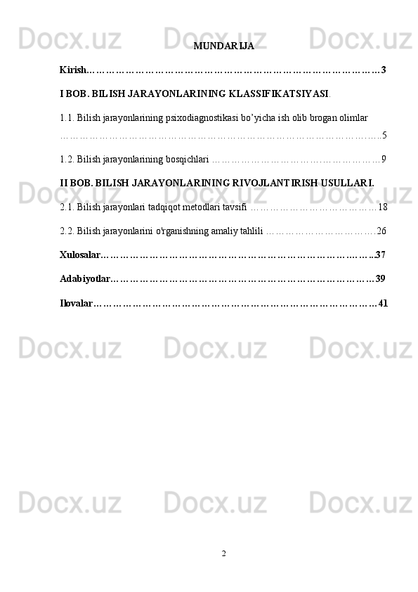 MUNDARIJA
Kirish………………………………………………………………………………3
I BOB. BILISH JARAYONLARINING KLASSIFIKATSIYASI .
1.1. Bilish jarayonlarining psixodiagnostikasi bo’yicha ish olib brogan olimlar 
………………………………………………………………………………….…..5
1.2. Bilish jarayonlarining bosqichlari …………………………….………………9
II BOB. BILISH JARAYONLARINING RIVOJLANTIRISH USULLARI.
2.1. Bilish jarayonlari tadqiqot metodlari tavsifi …………………………………18
2.2. Bilish jarayonlarini o'rganishning amaliy tahlili …………………………….26
Xulosalar………………………………………………………………….……...37
Adabiyotlar………………………………………………………………………39
Ilovalar……………………………………………………………………………41
2 