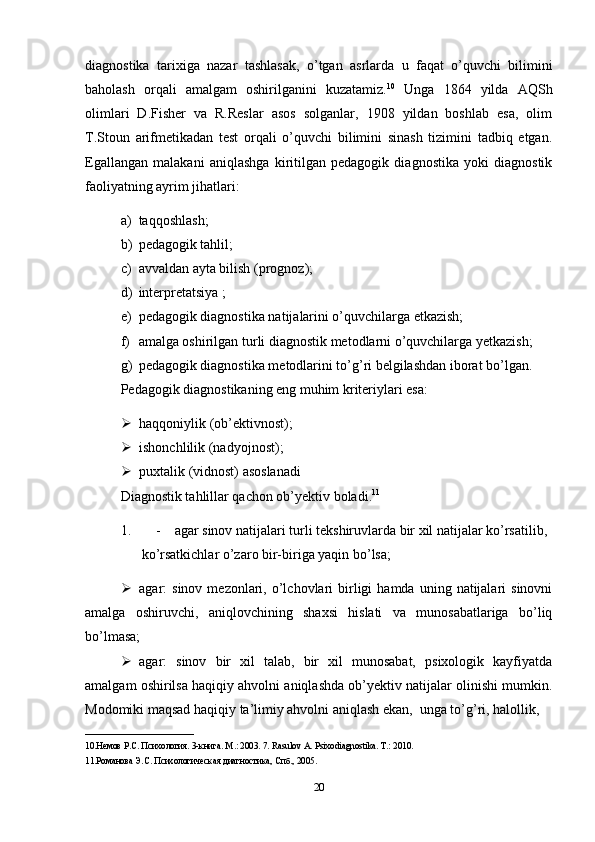diagnostika   tarixiga   nazar   tashlasak,   o’tgan   asrlarda   u   faqat   o’quvchi   bilimini
baholash   orqali   amalgam   oshirilganini   kuzatamiz. 10
  Unga   1864   yilda   AQSh
olimlari   D.Fisher   va   R.Reslar   asos   solganlar,   1908   yildan   boshlab   esa,   olim
T.Stoun   arifmetikadan   test   orqali   o’quvchi   bilimini   sinash   tizimini   tadbiq   etgan.
Egallangan   malakani   aniqlashga   kiritilgan   pedagogik   diagnostika   yoki   diagnostik
faoliyatning ayrim jihatlari:
a) taqqoshlash;
b) pedagogik tahlil;
c) avvaldan ayta bilish (prognoz);
d) interpretatsiya ;
e) pedagogik diagnostika natijalarini o’quvchilarga etkazish;
f) amalga oshirilgan turli diagnostik metodlarni o’quvchilarga yetkazish;
g) pedagogik diagnostika metodlarini to’g’ri belgilashdan iborat bo’lgan.
Pedagogik diagnostikaning eng muhim kriteriylari esa:
 haqqoniylik (ob’ektivnost);
 ishonchlilik (nadyojnost);
 puxtalik (vidnost) asoslanadi
Diagnostik tahlillar qachon ob’yektiv boladi. 11
1. -    agar sinov natijalari turli tekshiruvlarda bir xil natijalar ko’rsatilib, 
       ko’rsatkichlar o’zaro bir-biriga yaqin bo’lsa;
 agar:   sinov  mezonlari,  o’lchovlari  birligi  hamda   uning  natijalari  sinovni
amalga   oshiruvchi,   aniqlovchining   shaxsi   hislati   va   munosabatlariga   bo’liq
bo’lmasa;
 agar:   sinov   bir   xil   talab,   bir   xil   munosabat,   psixologik   kayfiyatda
amalgam oshirilsa haqiqiy ahvolni aniqlashda ob’yektiv natijalar olinishi mumkin.
Modomiki maqsad haqiqiy ta’limiy ahvolni aniqlash ekan,  unga to’g’ri, halollik, 
________________________
10.Немов Р.С. Психология. 3-книга. М .: 2003. 7. Rasulov A. Psixodiagnostika. T.: 2010. 
11.Романова Э.С. Психологическая диагностика, Спб., 2005. 
20