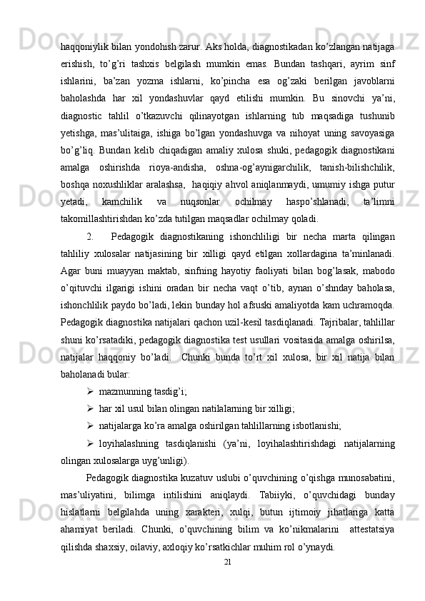 haqqoniylik   bilan   yondohish   zarur .  Aks   holda ,  diagnostikadan   ko ’ zlangan   natijaga
erishish ,   to ’ g ’ ri   tashxis   belgilash   mumkin   emas .   Bundan   tashqari ,   ayrim   sinf
ishlarini ,   ba ’ zan   yozma   ishlarni ,   ko ’ pincha   esa   og ’ zaki   berilgan   javoblarni
baholashda   har   xil   yondashuvlar   qayd   etilishi   mumkin .   Bu   sinovchi   ya ’ ni ,
diagnostic   tahlil   o ’ tkazuvchi   qilinayotgan   ishlarning   tub   maqsadiga   tushunib
yetishga ,   mas ’ ulitaiga ,   ishiga   bo ’ lgan   yondashuvga   va   nihoyat   uning   savoyasiga
bo ’ g ’ liq .   Bundan   kelib   chiqadigan   amaliy   xulosa   shuki ,   pedagogik   diagnostikani
amalga   oshirishda   rioya - andisha ,   oshna - og ’ aynigarchilik ,   tanish - bilishchilik ,
boshqa   noxushliklar   aralashsa ,    haqiqiy   ahvol   aniqlanmaydi ,   umumiy   ishga   putur
yetadi ,   kamchilik   va   nuqsonlar   ochilmay   haspo ’ shlanadi ,   ta ’ limni
takomillashtirishdan   ko ’ zda   tutilgan   maqsadlar   ochilmay   qoladi . 
2. Pedagogik   diagnostikaning   ishonchliligi   bir   necha   marta   qilingan
tahliliy   xulosalar   natijasining   bir   xilligi   qayd   etilgan   xollardagina   ta ’ minlanadi .
Agar   buni   muayyan   maktab ,   sinfning   hayotiy   faoliyati   bilan   bog ’ lasak ,   mabodo
o ’ qituvchi   ilgarigi   ishini   oradan   bir   necha   vaqt   o ’ tib ,   aynan   o ’ shnday   baholasa ,
ishonchlilik   paydo   bo ’ ladi ,  lekin   bunday   hol   afsuski   amaliyotda   kam   uchramoqda .
Pedagogik   diagnostika   natijalari   qachon   uzil - kesil   tasdiqlanadi .  Tajribalar ,  tahlillar
shuni   ko ’ rsatadiki ,   pedagogik   diagnostika   test   usullari   vositasida   amalga   oshirilsa ,
natijalar   haqqoniy   bo ’ ladi .     Chunki   bunda   to’rt   xil   xulosa,   bir   xil   natija   bilan
baholanadi bular:
 mazmunning tasdig’i;
 har xil usul bilan olingan natilalarning bir xilligi;
 natijalarga ko’ra amalga oshirilgan tahlillarning isbotlanishi;
 loyihalashning   tasdiqlanishi   (ya’ni,   loyihalashtirishdagi   natijalarning
olingan xulosalarga uyg’unligi). 
Pedagogik diagnostika kuzatuv uslubi o’quvchining o’qishga munosabatini,
mas’uliyatini,   bilimga   intilishini   aniqlaydi.   Tabiiyki,   o’quvchidagi   bunday
hislatlarni   belgilahda   uning   xarakteri,   xulqi,   butun   ijtimoiy   jihatlariga   katta
ahamiyat   beriladi.   Chunki,   o’quvchining   bilim   va   ko’nikmalarini     attestatsiya
qilishda shaxsiy, oilaviy, axloqiy ko’rsatkichlar muhim rol o’ynaydi. 
21