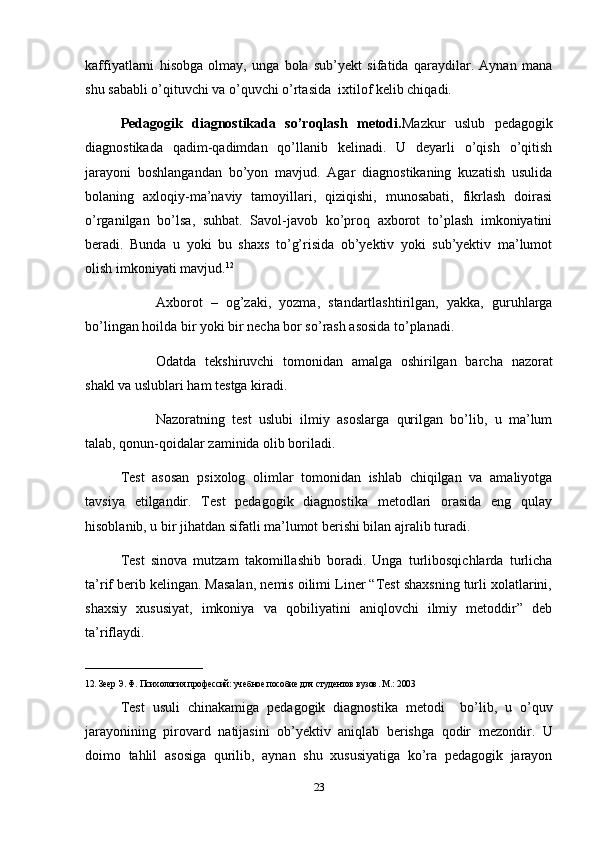 kaffiyatlarni   hisobga   olmay,   unga   bola   sub’yekt   sifatida   qaraydilar.   Aynan   mana
shu sababli o’qituvchi va o’quvchi o’rtasida  ixtilof kelib chiqadi. 
Pedagogik   diagnostikada   so’roqlash   metodi. Mazkur   uslub   pedagogik
diagnostikada   qadim-qadimdan   qo’llanib   kelinadi.   U   deyarli   o’qish   o’qitish
jarayoni   boshlangandan   bo’yon   mavjud.   Agar   diagnostikaning   kuzatish   usulida
bolaning   axloqiy-ma’naviy   tamoyillari,   qiziqishi,   munosabati,   fikrlash   doirasi
o’rganilgan   bo’lsa,   suhbat.   Savol-javob   ko’proq   axborot   to’plash   imkoniyatini
beradi.   Bunda   u   yoki   bu   shaxs   to’g’risida   ob’yektiv   yoki   sub’yektiv   ma’lumot
olish imkoniyati mavjud. 12
 
Axborot   –   og’zaki,   yozma,   standartlashtirilgan,   yakka,   guruhlarga
bo’lingan hoilda bir yoki bir necha bor so’rash asosida to’planadi. 
Odatda   tekshiruvchi   tomonidan   amalga   oshirilgan   barcha   nazorat
shakl va uslublari ham testga kiradi.
Nazoratning   test   uslubi   ilmiy   asoslarga   qurilgan   bo’lib,   u   ma’lum
talab, qonun-qoidalar zaminida olib boriladi. 
Test   asosan   psixolog   olimlar   tomonidan   ishlab   chiqilgan   va   amaliyotga
tavsiya   etilgandir.   Test   pedagogik   diagnostika   metodlari   orasida   eng   qulay
hisoblanib, u bir jihatdan sifatli ma’lumot berishi bilan ajralib turadi.
Test   sinova   mutzam   takomillashib   boradi.   Unga   turlibosqichlarda   turlicha
ta’rif berib kelingan. Masalan, nemis oilimi Liner “Test shaxsning turli xolatlarini,
shaxsiy   xususiyat,   imkoniya   va   qobiliyatini   aniqlovchi   ilmiy   metoddir”   deb
ta’riflaydi. 
__________________________
12. Зеер Э. Ф. Психология профессий: учебное пособие для студентов вузов. М.: 2003
Test   usuli   chinakamiga   pedagogik   diagnostika   metodi     bo ’ lib ,   u   o ’ quv
jarayonining   pirovard   natijasini   ob ’ yektiv   aniqlab   berishga   qodir   mezondir .   U
doimo   tahlil   asosiga   qurilib ,   aynan   shu   xususiyatiga   ko ’ ra   pedagogik   jarayon
23 