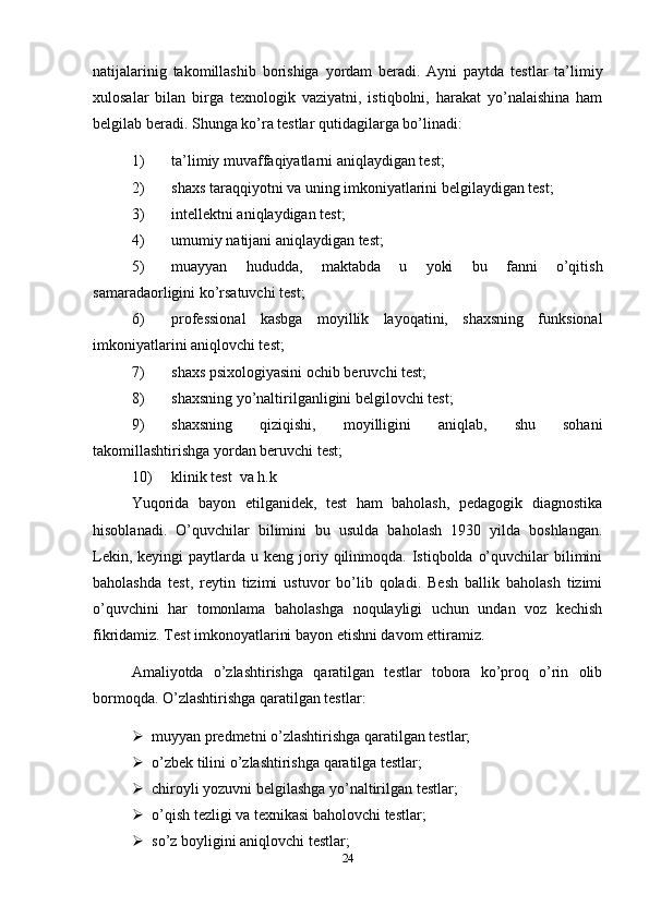 natijalarinig   takomillashib   borishiga   yordam   beradi .   Ayni   paytda   testlar   ta’limiy
xulosalar   bilan   birga   texnologik   vaziyatni,   istiqbolni,   harakat   yo’nalaishina   ham
belgilab beradi. Shunga ko’ra testlar qutidagilarga bo’linadi:
1) ta’limiy muvaffaqiyatlarni aniqlaydigan test;
2) shaxs taraqqiyotni va uning imkoniyatlarini belgilaydigan test;
3) intellektni aniqlaydigan test;
4) umumiy natijani aniqlaydigan test;
5) muayyan   hududda,   maktabda   u   yoki   bu   fanni   o’qitish
samaradaorligini ko’rsatuvchi test;
6) professional   kasbga   moyillik   layoqatini,   shaxsning   funksional
imkoniyatlarini aniqlovchi test;
7) shaxs psixologiyasini ochib beruvchi test;
8) shaxsning yo’naltirilganligini belgilovchi test;
9) shaxsning   qiziqishi,   moyilligini   aniqlab,   shu   sohani
takomillashtirishga yordan beruvchi test;
10) klinik test  va h.k
Yuqorida   bayon   etilganidek,   test   ham   baholash,   pedagogik   diagnostika
hisoblanadi.   O’quvchilar   bilimini   bu   usulda   baholash   1930   yilda   boshlangan.
Lekin,  keyingi  paytlarda  u keng  joriy  qilinmoqda. Istiqbolda  o’quvchilar   bilimini
baholashda   test,   reytin   tizimi   ustuvor   bo’lib   qoladi.   Besh   ballik   baholash   tizimi
o’quvchini   har   tomonlama   baholashga   noqulayligi   uchun   undan   voz   kechish
fikridamiz. Test imkonoyatlarini bayon etishni davom ettiramiz. 
Amaliyotda   o’zlashtirishga   qaratilgan   testlar   tobora   ko’proq   o’rin   olib
bormoqda. O’zlashtirishga qaratilgan testlar:
 muyyan predmetni o’zlashtirishga qaratilgan testlar;
 o’zbek tilini o’zlashtirishga qaratilga testlar;
 chiroyli yozuvni belgilashga yo’naltirilgan testlar;
 o’qish tezligi va texnikasi baholovchi testlar;
 so’z boyligini aniqlovchi testlar;
24 