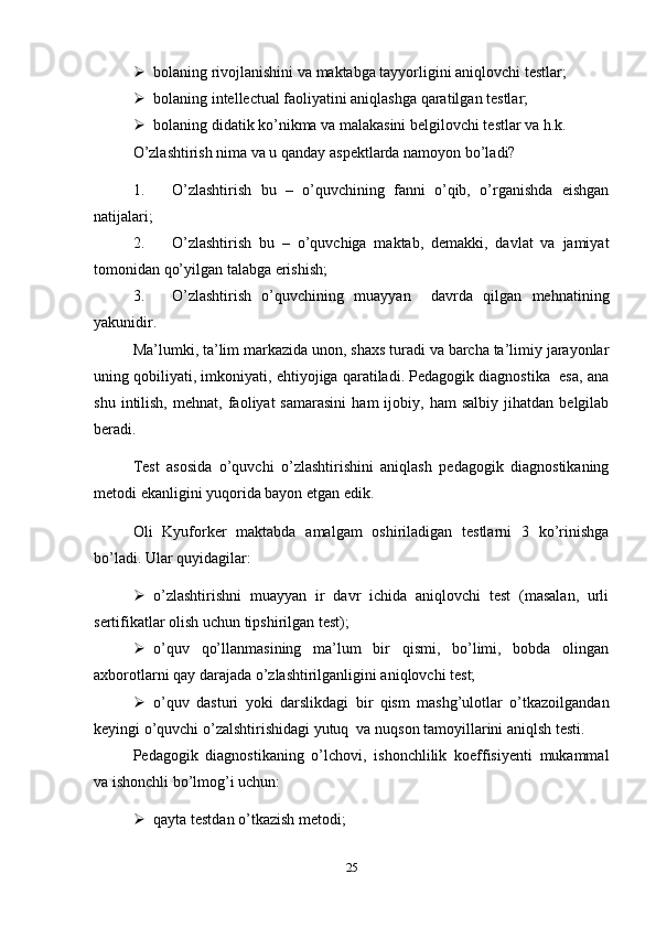  bolaning rivojlanishini va maktabga tayyorligini aniqlovchi testlar;
 bolaning intellectual faoliyatini aniqlashga qaratilgan testlar;
 bolaning didatik ko’nikma va malakasini belgilovchi testlar va h.k.
O’zlashtirish nima va u qanday aspektlarda namoyon bo’ladi? 
1. O’zlashtirish   bu   –   o’quvchining   fanni   o’qib,   o’rganishda   eishgan
natijalari;
2. O’zlashtirish   bu   –   o’quvchiga   maktab,   demakki,   davlat   va   jamiyat
tomonidan qo’yilgan talabga erishish;
3. O’zlashtirish   o’quvchining   muayyan     davrda   qilgan   mehnatining
yakunidir.
Ma’lumki, ta’lim markazida unon, shaxs turadi va barcha ta’limiy jarayonlar
uning qobiliyati, imkoniyati, ehtiyojiga qaratiladi. Pedagogik diagnostika  esa, ana
shu   intilish,   mehnat,   faoliyat   samarasini   ham   ijobiy,  ham   salbiy   jihatdan   belgilab
beradi. 
Test   asosida   o’quvchi   o’zlashtirishini   aniqlash   pedagogik   diagnostikaning
metodi ekanligini yuqorida bayon etgan edik. 
Oli   Kyuforker   maktabda   amalgam   oshiriladigan   testlarni   3   ko’rinishga
bo’ladi. Ular quyidagilar:
 o’zlashtirishni   muayyan   ir   davr   ichida   aniqlovchi   test   (masalan,   urli
sertifikatlar olish uchun tipshirilgan test);
 o’quv   qo’llanmasining   ma’lum   bir   qismi,   bo’limi,   bobda   olingan
axborotlarni qay darajada o’zlashtirilganligini aniqlovchi test;
 o’quv   dasturi   yoki   darslikdagi   bir   qism   mashg’ulotlar   o’tkazoilgandan
keyingi o’quvchi o’zalshtirishidagi yutuq  va nuqson tamoyillarini aniqlsh testi.
Pedagogik   diagnostikaning   o’lchovi,   ishonchlilik   koeffisiyenti   mukammal
va ishonchli bo’lmog’i uchun:
 qayta testdan o’tkazish metodi;
25 