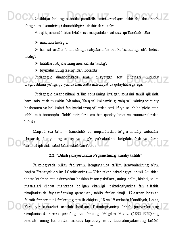  ikkiga   bo’lingan   holda   parallelli   testni   amalgam   oshirish,   shu   orqali
olingan ma’lumotning ishonchliligini tekshirish mumkin.
Aniqlik, ishonchlilikni tekshirish maqsadida 4 xil usul qo’llaniladi. Ular: 
 mazmun tasdig’i;
 har   xil   usullar   bilan   olingn   natijalarni   bir   xil   ko’rsatkichga   olib   kelish
tasdig’i;
 tahlillar natijalarining mos kelishi tasdig’i;
 loyihalashning tasdig’idan iboratdir.
Pedagogik   diagnostikada   amal   qilayotgan   test   sinovlari   hududiy
diagnostikani yo’lga qo’yishda ham katta imkoniyat va qulayliklarga ega. 
Pedagogik   diagnostikani   ta’lim   sohasining   istalgan   sohasini   tahlil   qilishda
ham joriy etish mumkin. Masalan, Xalq ta’limi vazirligi xalq ta’limining xududiy
boshqarma va bo’limlari faoliyatini uzoq yillardan beri 15 yo’nalish bo’yicha aniq
tahlil   etib   bormoqda.   Tahlil   natijalari   esa   har   qanday   baxs   va   munozaralardan
holidir. 
Maqsad   esa   bitta   –   kamchilik   va   nuqsonlardan   to’g’ri   amaliy   xulosalar
chiqarish,   faoliyatning   asosiy   va   to’g’ri   yo’nalaishini   belgilab   olish   va   ularni
bartaraf qilishda sabot bilan islashdan iborat.
2.2. “Bilish jarayonlarini o'rganishning amaliy tahlili”
Psixologiyada   bilish   faoliyatini   kengayishida   ta‘lim   jarayonlarining   o’rni
haqida Fransiyalik olim J.Godfruaning ―CHto takoe psixologiya  nomli 2-jilddan‖
iborat  kitobida antik dunyodan boshlab  inson psixikasi,  uning qalbi, hislari, xulqi
masalalari   diqqat   markazda   bo’lgan   ekanligi,   psixologiyaning   fan   sifatida
rivojlanishida   faylasuflarning   qarashlari,   tabiiy   fanlar   rivoji,   17-asrdan   boshlab
falsafa fanidan turli fanlarning ajralib chiqishi, 18 va 19-asrlarda Kondilyak, Lokk,
Yum   yondashuvlari   asoslab   berilgan.   Psixologiyaning   bilish   jarayonlarining
rivojlanishida   nemis   psixologi   va   fiziologi   Vilgelm   Vundt   (1832-1920)ning
xizmati,   uning   tomonidan   maxsus   tajribaviy   sinov   laboratoriyalarining   tashkil
26 