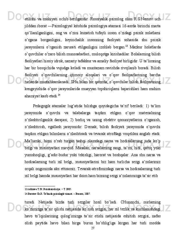 etilishi   va   mohiyati   ochib   berilgandir.   Rossiyalik   psixolog   olim   R.S.Nemov   uch
jilddan iborat ―Psixologiya  kitobida psixologiya atamasi 16-asrda birinchi marta‖
qo’llanilganligini,   ong   va   o’zini   kuzatish   tufayli   inson   o’zidagi   psixik   xolatlarni
o’rgana   borganligini,   keyinchalik   insonning   faoliyati   sohasida   shu   psixik
jarayonlarni   o’rganish   zarurati   etilganligini   izohlab   bergan. 13
  Mazkur   holatlarda
o’quvchilar o’zaro bilish munosabatlari, muloqotga kirishadilar. Bolalarning bilish
faoliyatlari hissiy idrok, nazariy tafakkur va amaliy faoliyat birligidir. U ta‘limning
har bir  bosqichida vujudga keladi va muntazam  ravishda rivojlanib boradi. Bilish
faoliyati   o’quvchilarning   ijtimoiy   aloqalari   va   o’quv   faoliyatlarining   barcha
turlarida mustahkamlanadi. SHu bilan bir qatorda, o’quvchilar bilish faoliyatining
kengayishida o’quv jarayonlarida muayyan topshiriqlarni  bajarishlari  ham  muhim
ahamiyat kasb etadi. 14
Pedagogik   atamalar   lug’atida   bilishga   quyidagicha   ta‘rif   beriladi:   1)   ta‘lim
jarayonida   o’quvchi   va   talabalarga   taqdim   etilgan   o’quv   materialining
o’zlashtirilganlik   darajasi;   2)   borliq   va   uning   obektiv   qonuniyatlarini   o’rganish,
o’zlashtirish,   egallash   jarayonidir.   Demak,   bilish   faoliyati   jarayonida   o’quvchi
taqdim etilgan bilimlarni o’zlashtiradi va tevarak atrofdagi voqelikni anglab etadi.
Ma‘lumki,   bizni   o’rab   turgan   tashqi   olamdagi   narsa   va   hodisalarning   juda   ko’p
belgi va xususiyatlari mavjud. Masalan, narsalarning rangi, ta‘mi, hidi, qattiq yoki
yumshoqligi,   g’adir-budur   yoki   tekisligi,   harorat   va   boshqalar.   Ana   shu   narsa   va
hodisalarning   turli   xil   belgi,   xususiyatlarini   biz   ham   turlicha   sezgi   a‘zolarimiz
orqali ongimizda aks ettiramiz. Tevarak-atrofimizdagi narsa va hodisalarning turli
xil belgi hamda xususiyatlari har doim ham bizning sezgi a‘zolarimizga ta‘sir etib 
_______________________
13.Adizova T.M. Psixokorr е ksiya. − T.2005. 
14.Barotov Sh.R. Ta'limda psixologik xizmat. – Buxoro, 2007.
turadi.   Natijada   bizda   turli   sezgilar   hosil   bo’ladi.   CHunonchi,   nurlarning
ko’zimizga ta‘sir qilishi natijasida ko’rish sezgisi, har xil tezlik va kuchlanishdagi
havo   to’lqinlarining   qulog’imizga   ta‘sir   etishi   natijasida   eshitish   sezgisi,   nafas
olish   paytida   havo   bilan   birga   burun   bo’shlig’iga   kirgan   har   turli   modda
27 