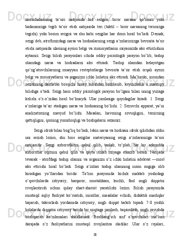 zarrachalarining   ta‘siri   natijasida   hid   sezgisi,   biror   narsani   qo’limiz   yoki
badanimizga   tegib   ta‘sir   etish   natijasida   teri   (taktil   –   biror   narsaning   terimizga
tegishi)   yoki   bosim   sezgisi   va   shu   kabi   sezgilar   har   doim   hosil   bo’ladi.   Demak,
sezgi deb, atrofimizdagi narsa va hodisalarning sezgi a‘zolarimizga bevosita ta‘sir
etishi natijasida ularning ayrim belgi va xususiyatlarini miyamizda aks ettirilishini
aytamiz.   Sezgi   bilish   jarayonlari   ichida   oddiy   psixologik   jarayon   bo’lib,   tashqi
olamdagi   narsa   va   hodisalarni   aks   ettiradi.   Tashqi   olamdan   kelayotgan
qo’zg’atuvchilarning   muayyan   resteptorlarga   bevosita   ta‘sir   etish   orqali   ayrim
belgi va xususiyatlarni va organizm ichki holatini aks ettiradi. Ma‘lumki, insondan
sezishning   dastlabki   bosqichi   hissiy   bilishdan   boshlanib,   keyinchalik   u   mantiqiy
bilishga   o’tadi.   Sezgi   ham   oddiy   psixologik   jarayon   bo’lgani   bilan   uning   yuzaga
kelishi   o’z-o’zidan   hosil   bo’lmaydi.   Ular   jumlasiga   quyidagilar   kiradi:   1.   Sezgi
a‘zolariga  ta‘sir  etadigan  narsa  va  hodisaning   bo’lishi.  2. Sezuvchi  apparat,  ya‘ni
analizatorning   mavjud   bo’lishi.   Masalan,   havoning   sovuqligini,   temirning
qattiqligini, qorning yumshoqligi va boshqalarni sezamiz.
Sezgi idrok bilan bog’liq bo’ladi, lekin narsa va hodisani idrok qilishdan oldin
uni   sezish   lozim,   shu   bois   sezgilar   materiyaning   sezgi   a‘zolarimizga   ta‘siri
natijasidir.   Sezgi   axborotlarini   qabul   qilib,   tanlab,   to’plab,   har   bir   sekundda
axborotlar   oqimini   qabul   qilib   va   qayta   ishlab   miyaga   etkazib   beradi.   Natijada
tevarak   -   atrofdagi   tashqi   olamni   va   organizm   o’z   ichki   holatini   adekvat   ―mos‖
aks   ettirishi   hosil   bo’ladi.   Sezgi   a‘zolari   tashqi   olamning   inson   ongiga   olib
kiradigan   yo’llaridan   biridir.   Ta‘lim   jarayonida   kichik   maktab   yoshidagi
o’quvchilarda   ixtiyoriy,   barqaror,   mustahkam,   kuchli,   faol   ongli   diqqatni
rivojlantirish   uchun   qulay   shart-sharoit   yaratilishi   lozim.   Bilish   jarayonida
mustaqil   aqliy   faoliyat   ko’rsatish,   misollar,   masalalar   echish,   didaktik   mashqlar
bajarish,   takrorlash   yordamida   ixtiyoriy,   ongli   diqqat   tarkib   topadi.   7-8   yoshli
bolalarda diqqatni ixtiyoriy tarzda bir nuqtaga jamlash, taqsimlash, ongli ravishda
boshqarish   ko’nikmalari   shakllanadi.   Boshlang’ich   sinf   o’quvchilari   ma‘lum
darajada   o’z   faoliyatlarini   mustaqil   rivojlantira   oladilar.   Ular   o’z   rejalari,
28