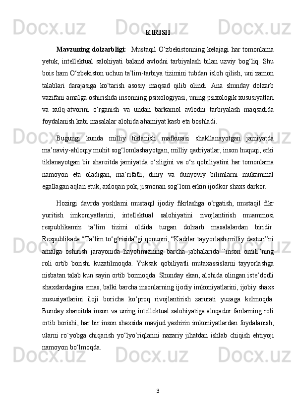 KIRISH
Mavzuning dolzarbligi:    Mustaqil  O‘zbekistonning kelajagi  har  tomonlama
yetuk,   intellektual   salohiyati   baland   avlodni   tarbiyalash   bilan   uzviy   bog‘liq.   Shu
bois ham O‘zbekiston uchun ta’lim-tarbiya tizimini tubdan isloh qilish, uni zamon
talablari   darajasiga   ko‘tarish   asosiy   maqsad   qilib   olindi.   Ana   shunday   dolzarb
vazifani amalga oshirishda insonning psixologiyasi, uning psixologik xususiyatlari
va   xulq-atvorini   o‘rganish   va   undan   barkamol   avlodni   tarbiyalash   maqsadida
foydalanish kabi masalalar alohida ahamiyat kasb eta boshladi. 
Bugungi   kunda   milliy   tiklanish   mafkurasi   shakllanayotgan   jamiyatda
ma’naviy-ahloqiy muhit sog‘lomlashayotgan, milliy qadriyatlar, inson huquqi, erki
tiklanayotgan  bir   sharoitda   jamiyatda   o‘zligini   va  o‘z   qobiliyatini   har   tomonlama
namoyon   eta   oladigan,   ma’rifatli,   diniy   va   dunyoviy   bilimlarni   mukammal
egallagan aqlan etuk, axloqan pok, jismonan sog‘lom erkin ijodkor shaxs darkor.
Hozirgi   davrda   yoshlarni   mustaqil   ijodiy   fikrlashga   o‘rgatish,   mustaqil   fikr
yuritish   imkoniyatlarini,   intellektual   salohiyatini   rivojlantirish   muammosi
respublikamiz   ta’lim   tizimi   oldida   turgan   dolzarb   masalalardan   biridir.
Respublikada “Ta’lim to‘g‘risida”gi qonunni, “Kadrlar tayyorlash milliy dasturi”ni
amalga   oshirish   jarayonida   hayotimizning   barcha   jabhalarida   “inson   omili”ning
roli   ortib   borishi   kuzatilmoqda.   Yuksak   qobiliyatli   mutaxassislarni   tayyorlashga
nisbatan talab kun sayin ortib bormoqda. Shunday ekan, alohida olingan iste’dodli
shaxslardagina emas, balki barcha insonlarning ijodiy imkoniyatlarini, ijobiy shaxs
xususiyatlarini   iloji   boricha   ko‘proq   rivojlantirish   zarurati   yuzaga   kelmoqda.
Bunday sharoitda inson va uning intellektual salohiyatiga aloqador fanlarning roli
ortib borishi, har bir inson shaxsida mavjud yashirin imkoniyatlardan foydalanish,
ularni   ro`yobga   chiqarish   yo‘lyo‘riqlarini   nazariy   jihatdan   ishlab   chiqish   ehtiyoji
namoyon bo‘lmoqda.
3 