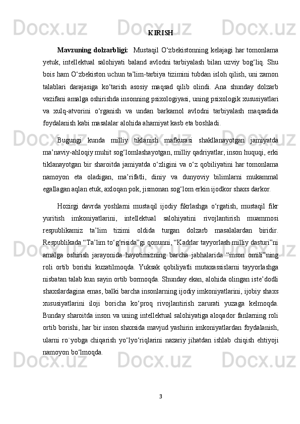 KIRISH
Mavzuning dolzarbligi:    Mustaqil  O‘zbekistonning kelajagi  har  tomonlama
yetuk,   intellektual   salohiyati   baland   avlodni   tarbiyalash   bilan   uzviy   bog‘liq.   Shu
bois ham O‘zbekiston uchun ta’lim-tarbiya tizimini tubdan isloh qilish, uni zamon
talablari   darajasiga   ko‘tarish   asosiy   maqsad   qilib   olindi.   Ana   shunday   dolzarb
vazifani amalga oshirishda insonning psixologiyasi, uning psixologik xususiyatlari
va   xulq-atvorini   o‘rganish   va   undan   barkamol   avlodni   tarbiyalash   maqsadida
foydalanish kabi masalalar alohida ahamiyat kasb eta boshladi. 
Bugungi   kunda   milliy   tiklanish   mafkurasi   shakllanayotgan   jamiyatda
ma’naviy-ahloqiy muhit sog‘lomlashayotgan, milliy qadriyatlar, inson huquqi, erki
tiklanayotgan  bir   sharoitda   jamiyatda   o‘zligini   va  o‘z   qobiliyatini   har   tomonlama
namoyon   eta   oladigan,   ma’rifatli,   diniy   va   dunyoviy   bilimlarni   mukammal
egallagan aqlan etuk, axloqan pok, jismonan sog‘lom erkin ijodkor shaxs darkor.
Hozirgi   davrda   yoshlarni   mustaqil   ijodiy   fikrlashga   o‘rgatish,   mustaqil   fikr
yuritish   imkoniyatlarini,   intellektual   salohiyatini   rivojlantirish   muammosi
respublikamiz   ta’lim   tizimi   oldida   turgan   dolzarb   masalalardan   biridir.
Respublikada “Ta’lim to‘g‘risida”gi qonunni, “Kadrlar tayyorlash milliy dasturi”ni
amalga   oshirish   jarayonida   hayotimizning   barcha   jabhalarida   “inson   omili”ning
roli   ortib   borishi   kuzatilmoqda.   Yuksak   qobiliyatli   mutaxassislarni   tayyorlashga
nisbatan talab kun sayin ortib bormoqda. Shunday ekan, alohida olingan iste’dodli
shaxslardagina emas, balki barcha insonlarning ijodiy imkoniyatlarini, ijobiy shaxs
xususiyatlarini   iloji   boricha   ko‘proq   rivojlantirish   zarurati   yuzaga   kelmoqda.
Bunday sharoitda inson va uning intellektual salohiyatiga aloqador fanlarning roli
ortib borishi, har bir inson shaxsida mavjud yashirin imkoniyatlardan foydalanish,
ularni   ro`yobga   chiqarish   yo‘lyo‘riqlarini   nazariy   jihatdan   ishlab   chiqish   ehtiyoji
namoyon bo‘lmoqda.
3