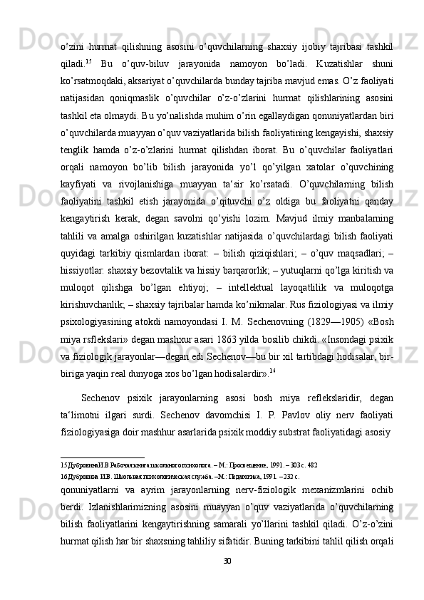 o’zini   hurmat   qilishning   asosini   o’quvchilarning   shaxsiy   ijobiy   tajribasi   tashkil
qiladi. 15
  Bu   o’quv-biluv   jarayonida   namoyon   bo’ladi.   Kuzatishlar   shuni
ko’rsatmoqdaki, aksariyat o’quvchilarda bunday tajriba mavjud emas. O’z faoliyati
natijasidan   qoniqmaslik   o’quvchilar   o’z-o’zlarini   hurmat   qilishlarining   asosini
tashkil eta olmaydi. Bu yo’nalishda muhim o’rin egallaydigan qonuniyatlardan biri
o’quvchilarda muayyan o’quv vaziyatlarida bilish faoliyatining kengayishi, shaxsiy
tenglik   hamda   o’z-o’zlarini   hurmat   qilishdan   iborat.   Bu   o’quvchilar   faoliyatlari
orqali   namoyon   bo’lib   bilish   jarayonida   yo’l   qo’yilgan   xatolar   o’quvchining
kayfiyati   va   rivojlanishiga   muayyan   ta‘sir   ko’rsatadi.   O’quvchilarning   bilish
faoliyatini   tashkil   etish   jarayonida   o’qituvchi   o’z   oldiga   bu   faoliyatni   qanday
kengaytirish   kerak,   degan   savolni   qo’yishi   lozim.   Mavjud   ilmiy   manbalarning
tahlili   va   amalga   oshirilgan   kuzatishlar   natijasida   o’quvchilardagi   bilish   faoliyati
quyidagi   tarkibiy   qismlardan   iborat:   –   bilish   qiziqishlari;   –   o’quv   maqsadlari;   –
hissiyotlar: shaxsiy bezovtalik va hissiy barqarorlik; – yutuqlarni qo’lga kiritish va
muloqot   qilishga   bo’lgan   ehtiyoj;   –   intellektual   layoqatlilik   va   muloqotga
kirishuvchanlik; – shaxsiy tajribalar hamda ko’nikmalar. Rus fiziologiyasi va ilmiy
psixologiyasining   atokdi   namoyondasi   I.   M.   Sechenovning   (1829—1905)   «Bosh
miya rsflekslari» degan mashxur asari 1863 yilda bosilib chikdi. «Insondagi psixik
va fiziologik jarayonlar—degan edi Sechenov—bu bir xil tartibdagi hodisalar, bir-
biriga yaqin real dunyoga xos bo’lgan hodisalardir». 16
Sechenov   psixik   jarayonlarning   asosi   bosh   miya   reflekslaridir,   degan
ta‘limotni   ilgari   surdi.   Sechenov   davomchisi   I.   P.   Pavlov   oliy   nerv   faoliyati
fiziologiyasiga doir mashhur asarlarida psixik moddiy substrat faoliyatidagi asosiy 
__________________________
15.ДубровинаИ.В.Рабочая книга школьного психолога. – М.: Просвещение, 1991. – 303 с. 482 
16.Дубровина И.В. Школьная психологическая служба. –М.: Педагогика, 1991. – 232 с. 
qonuniyatlarni   va   ayrim   jarayonlarning   nerv-fiziologik   mexanizmlarini   ochib
berdi.   Izlanishlarimizning   asosini   muayyan   o’quv   vaziyatlarida   o’quvchilarning
bilish   faoliyatlarini   kengaytirishning   samarali   yo’llarini   tashkil   qiladi.   O’z-o’zini
hurmat qilish har bir shaxsning tahliliy sifatidir. Buning tarkibini tahlil qilish orqali
30