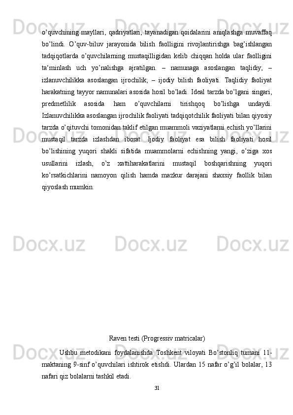 o’quvchining   mayllari,   qadriyatlari,   tayanadigan   qoidalarini   aniqlashga   muvaffaq
bo’lindi.   O’quv-biluv   jarayonida   bilish   faolligini   rivojlantirishga   bag’ishlangan
tadqiqotlarda   o’quvchilarning   mustaqilligidan   kelib   chiqqan   holda   ular   faolligini
ta‘minlash   uch   yo’nalishga   ajratilgan.   –   namunaga   asoslangan   taqlidiy;   –
izlanuvchilikka   asoslangan   ijrochilik;   –   ijodiy   bilish   faoliyati.   Taqlidiy   faoliyat
harakatning tayyor namunalari asosida hosil bo’ladi. Ideal tarzda bo’lgani singari,
predmetlilik   asosida   ham   o’quvchilarni   tirishqoq   bo’lishga   undaydi.
Izlanuvchilikka asoslangan ijrochilik faoliyati tadqiqotchilik faoliyati bilan qiyosiy
tarzda o’qituvchi tomonidan taklif etilgan muammoli vaziyatlarni echish yo’llarini
mustaqil   tarzda   izlashdan   iborat.   Ijodiy   faoliyat   esa   bilish   faoliyati   hosil
bo’lishining   yuqori   shakli   sifatida   muammolarni   echishning   yangi,   o’ziga   xos
usullarini   izlash,   o’z   xattiharakatlarini   mustaqil   boshqarishning   yuqori
ko’rsatkichlarini   namoyon   qilish   hamda   mazkur   darajani   shaxsiy   faollik   bilan
qiyoslash mumkin.
Raven testi (Progressiv matricalar)
Ushbu   metodikani   foydalanishda   Toshkent   viloyati   Bo’stonliq   tumani   11-
maktaning 9-sinf o’quvchilari ishtirok etishdi. Ulardan 15 nafar o’g’il  bolalar, 13
nafari qiz bolalarni tashkil etadi. 
31 