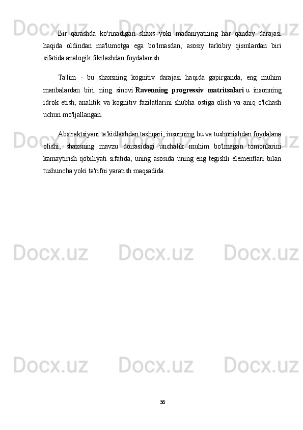 Bir   qarashda   ko'rinadigan   shaxs   yoki   madaniyatning   har   qanday   darajasi
haqida   oldindan   ma'lumotga   ega   bo'lmasdan,   asosiy   tarkibiy   qismlardan   biri
sifatida analogik fikrlashdan foydalanish.
Ta'lim   -   bu   shaxsning   kognitiv   darajasi   haqida   gapirganda,   eng   muhim
manbalardan   biri.   ning   sinovi   Ravenning   progressiv   matritsalari   u   insonning
idrok   etish,   analitik   va   kognitiv   fazilatlarini   shubha   ostiga   olish   va   aniq   o'lchash
uchun mo'ljallangan.
Abstraktsiyani ta'kidlashdan tashqari; insonning bu va tushunishdan foydalana
olishi;   shaxsning   mavzu   doirasidagi   unchalik   muhim   bo'lmagan   tomonlarini
kamaytirish   qobiliyati   sifatida,  uning   asosida   uning   eng   tegishli   elementlari   bilan
tushuncha yoki ta'rifni yaratish maqsadida.
36 