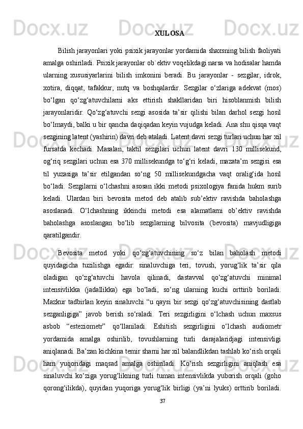 XULOSA
Bilish jarayonlari yoki psixik jarayonlar yordamida shaxsning bilish faoliyati
amalga oshiriladi. Psixik jarayonlar ob`ektiv voqelikdagi narsa va hodisalar hamda
ularning   xususiyarlarini   bilish   imkonini   beradi.   Bu   jarayonlar   -   sezgilar,   idrok,
xotira,   diqqat,   tafakkur,   nutq   va   boshqalardir.   Sezgilar   o‘zlariga   adekvat   (mos)
bo‘lgan   qo‘zg‘atuvchilarni   aks   ettirish   shakllaridan   biri   hisoblanmish   bilish
jarayonlaridir.   Qo‘zg‘atuvchi   sezgi   asosida   ta’sir   qilishi   bilan   darhol   sezgi   hosil
bo‘lmaydi, balki u bir qancha daqiqadan keyin vujudga keladi. Ana shu qisqa vaqt
sezgining latent (yashirin) davri deb ataladi. Latent davri sezgi turlari uchun har xil
fursatda   kechadi.   Masalan,   taktil   sezgilari   uchun   latent   davri   130   millisekund,
og‘riq sezgilari  uchun esa  370 millisekundga  to‘g‘ri  keladi, mazata’m  sezgisi  esa
til   yuzasiga   ta’sir   etilgandan   so‘ng   50   millisekundgacha   vaqt   oralig‘ida   hosil
bo‘ladi.   Sezgilarni   o‘lchashni   asosan   ikki   metodi   psixologiya   fanida   hukm   surib
keladi.   Ulardan   biri   bevosita   metod   deb   atalib   sub’ektiv   ravishda   baholashga
asoslanadi.   O‘lchashning   ikkinchi   metodi   esa   alamatlarni   ob’ektiv   ravishda
baholashga   asoslangan   bo‘lib   sezgilarning   bilvosita   (bevosita)   mavjudligiga
qaratilgandir.
Bevosita   metod   yoki   qo‘zg‘atuvchining   so‘z   bilan   baholash   metodi
quyidagicha   tuzilishga   egadir:   sinaluvchiga   teri,   tovush,   yorug‘lik   ta’sir   qila
oladigan   qo‘zg‘atuvchi   havola   qilinadi,   dastavval   qo‘zg‘atuvchi   minimal
intensivlikka   (jadallikka)   ega   bo‘ladi,   so‘ng   ularning   kuchi   orttirib   boriladi.
Mazkur   tadbirlan   keyin   sinaluvchi   “u   qaysi   bir   sezgi   qo‘zg‘atuvchisining   dastlab
sezganligiga”   javob   berish   so‘raladi.   Teri   sezgirligini   o‘lchash   uchun   maxsus
asbob   “esteziometr”   qo‘llaniladi.   Eshitish   sezgirligini   o‘lchash   audiometr
yordamida   amalga   oshirilib,   tovushlarning   turli   darajalaridjagi   intensivligi
aniqlanadi. Ba’zan kichkina temir sharni har xil balandlikdan tashlab ko‘rish orqali
ham   yuqoridagi   maqsad   amalga   oshiriladi.   Ko‘rish   sezgirligini   aniqlash   esa
sinaluvchi   ko‘ziga   yorug‘likning   turli   tuman   intensivlikda   yuborish   orqali   (goho
qorong‘ilikda),   quyidan   yuqoriga   yorug‘lik   birligi   (ya’ni   lyuks)   orttirib   boriladi.
37 