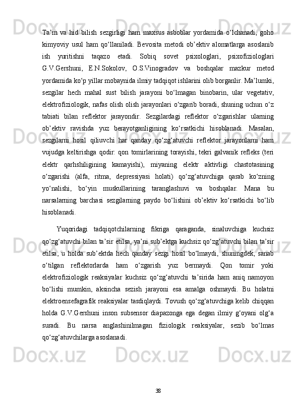 Ta’m   va   hid   bilish   sezgirligi   ham   maxsus   asboblar   yordamida   o‘lchanadi,   goho
kimyoviy   usul   ham   qo‘llaniladi.   Bevosita   metodi   ob’ektiv   alomatlarga   asoslanib
ish   yuritishni   taqazo   etadi.   Sobiq   sovet   psixologlari,   psixofiziologlari
G.V.Gershuni,   E.N.Sokolov,   O.S.Vinogradov   va   boshqalar   mazkur   metod
yordamida ko‘p yillar mobaynida ilmiy tadqiqot ishlarini olib borganlir. Ma’lumki,
sezgilar   hech   mahal   sust   bilish   jarayoni   bo‘lmagan   binobarin,   ular   vegetativ,
elektrofiziologik, nafas olish olish jarayonlari  o‘zgarib boradi, shuning uchun o‘z
tabiati   bilan   reflektor   jarayondir.   Sezgilardagi   reflektor   o‘zgarishlar   ularning
ob’ektiv   ravishda   yuz   berayotganligining   ko‘rsatkichi   hisoblanadi.   Masalan,
sezgilarni   hosil   qiliuvchi   har   qanday   qo‘zg‘atuvchi   reflektor   jarayonlarni   ham
vujudga   keltirishga   qodir:   qon   tomirlarining   torayishi,   tekri   galvanik   refleks   (teri
elektr   qarhshiligining   kamayishi),   miyaning   elektr   aktivligi   chastotasining
o‘zgarishi   (alfa,   ritma,   depressiyasi   holati)   qo‘zg‘atuvchiga   qarab   ko‘zning
yo‘nalishi,   bo‘yin   muskullarining   taranglashuvi   va   boshqalar.   Mana   bu
narsalarning   barchasi   sezgilarning   paydo   bo‘lishini   ob’ektiv   ko‘rsatkichi   bo‘lib
hisoblanadi.
Yuqoridagi   tadqiqotchilarning   fikriga   qaraganda,   sinaluvchiga   kuchsiz
qo‘zg‘atuvchi bilan ta’sir etilsa, ya’ni sub’ektga kuchsiz qo‘zg‘atuvchi bilan ta’sir
etilsa,   u   holda   sub’ektda   hech   qanday   sezgi   hosil   bo‘lmaydi,   shuningdek,   sanab
o‘tilgan   reflektorlarda   ham   o‘zgarish   yuz   bermaydi.   Qon   tomir   yoki
elektrofiziologik   reaksiyalar   kuchsiz   qo‘zg‘atuvchi   ta’sirida   ham   aniq   namoyon
bo‘lishi   mumkin,   aksincha   sezish   jarayoni   esa   amalga   oshmaydi.   Bu   holatni
elektroensefagrafik reaksiyalar tasdiqlaydi. Tovush qo‘zg‘atuvchiga kelib chiqqan
holda   G.V.Gershuni   inson   subsensor   diapazonga   ega   degan   ilmiy   g‘oyani   olg‘a
suradi.   Bu   narsa   anglashinilmagan   fiziologik   reaksiyalar,   sezib   bo‘lmas
qo‘zg‘atuvchilarga asoslanadi.
38