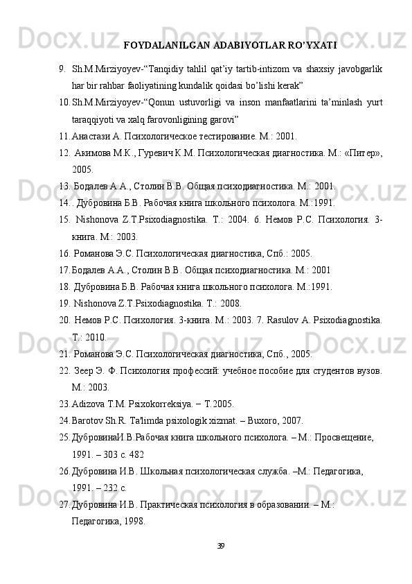 FOYDALANILGAN ADABIYOTLAR RO’YXATI
9. Sh.M.Mirziyoyev-“Tanqidiy   tahlil   qat’iy   tartib-intizom   va   shaxsiy   javobgarlik
har bir rahbar faoliyatining kundalik qoidasi bo’lishi kerak” 
10. Sh.M.Mirziyoyev-“Qonun   ustuvorligi   va   inson   manfaatlarini   ta’minlash   yurt
taraqqiyoti va xalq farovonligining garovi” 
11. Анастази A. Психологическое тестирование. M.: 2001. 
12.   Акимова М.К., Гуревич К.М. Психологическая диагностика. М.: «Питер»,
2005. 
13.   Бодалев А.А., Столин В.В. Общая психодиагностика. М.: 2001. 
14. . Дубровина Б.В. Рабочая книга школьного психолога. M.:1991.
15.   Nishonova   Z.T.Psixodiagnostika.   T.:   2004.   6.   Немов   Р.С.   Психология.   3-
книга. M.: 2003. 
16.   Романова Э.С. Психологическая диагностика, Спб.: 2005.
17. Бодалев А.А., Столин В.В. Общая психодиагностика. М.: 2001 
18.   Дубровина Б.В. Рабочая книга школьного психолога. М.:1991. 
19.   Nishonova Z.T.Psixodiagnostika. T.: 2008. 
20.   Немов Р.С. Психология. 3-книга. М .: 2003. 7. Rasulov A. Psixodiagnostika.
T.: 2010. 
21.   Романова Э.С. Психологическая диагностика, Спб., 2005. 
22.   Зеер Э. Ф. Психология профессий: учебное пособие для студентов вузов.
М.: 2003.
23. Adizova T.M. Psixokorrеksiya. − T.2005. 
24. Barotov Sh.R. Ta'limda psixologik xizmat. – Buxoro, 2007. 
25. ДубровинаИ.В.Рабочая книга школьного психолога. – М.: Просвещение, 
1991. – 303 с. 482 
26. Дубровина И.В. Школьная психологическая служба. –М.: Педагогика, 
1991. – 232 с. 
27. Дубровина И.В. Практическая психология в образовании. – М.: 
Педагогика, 1998. 
39 