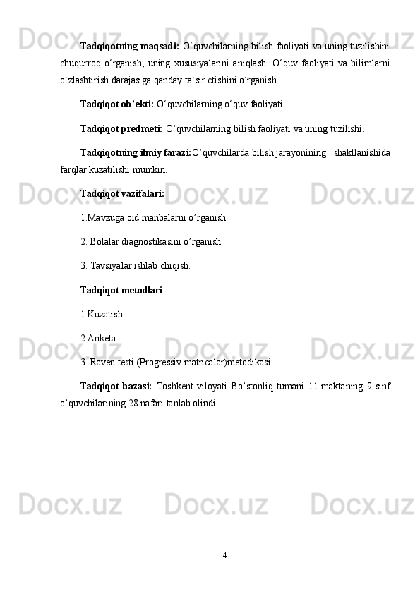 Tadqiqotning maqsadi:   O‘quvchilarning bilish faoliyati va uning tuzilishini
chuqurroq   o‘rganish,   uning   xususiyalarini   aniqlash.   O‘quv   faoliyati   va   bilimlarni
o`zlashtirish darajasiga qanday ta`sir etishini o`rganish.
Tadqiqot ob’ekti:   O‘quvchilarning o‘quv faoliyati.
Tadqiqot predmeti:   O‘quvchilarning bilish faoliyati va uning tuzilishi.
Tadqiqotning ilmiy farazi: O’quvchilarda   bilish jarayonining     shakllanishida
farqlar kuzatilishi mumkin. 
Tadqiqot vazifalari:
1.Mavzuga oid manbalarni o’rganish.
2. Bolalar diagnostikasini o’rganish
3. Tavsiyalar ishlab chiqish.
Tadqiqot metodlari
1.Kuzatish
2.Anketa 
3.  Raven testi (Progressiv matricalar) metodikasi
Tadqiqot   bazasi:   Toshkent   viloyati   Bo’stonliq   tumani   11-maktaning   9-sinf
o’quvchilari ning 28 nafari tanlab olindi. 
4 