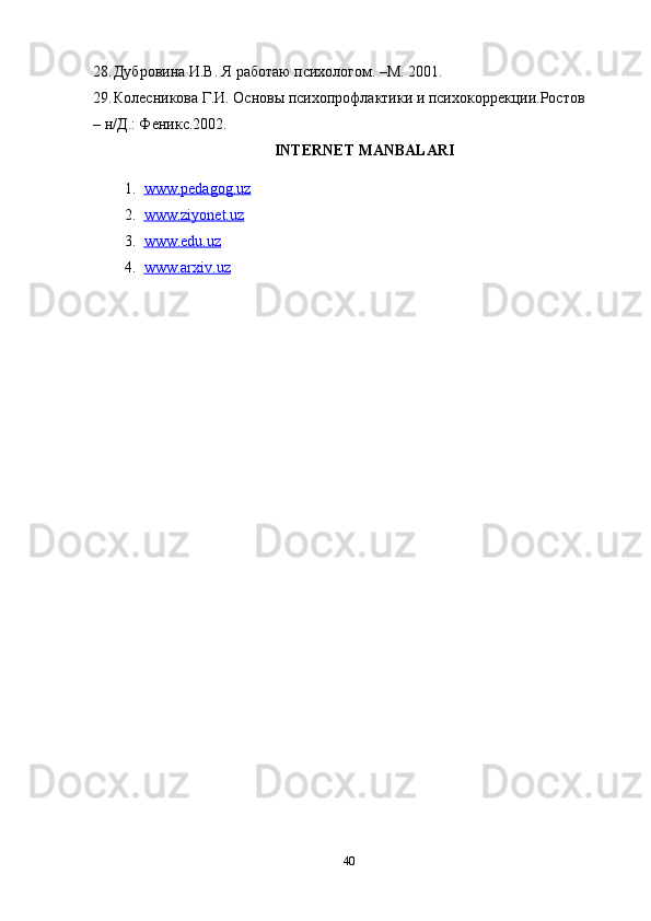 28. Дубровина И.В. Я работаю психологом. –М. 2001. 
29. Колесникова Г.И. Основы психопрофлактики и психокоррекции.Ростов 
–   н/Д.: Феникс.2002. 
INTERNET MANBALARI
1. www.pedagog.uz   
2. www.ziyonet.uz   
3. www.edu.uz   
4. www.arxiv.uz     
40 