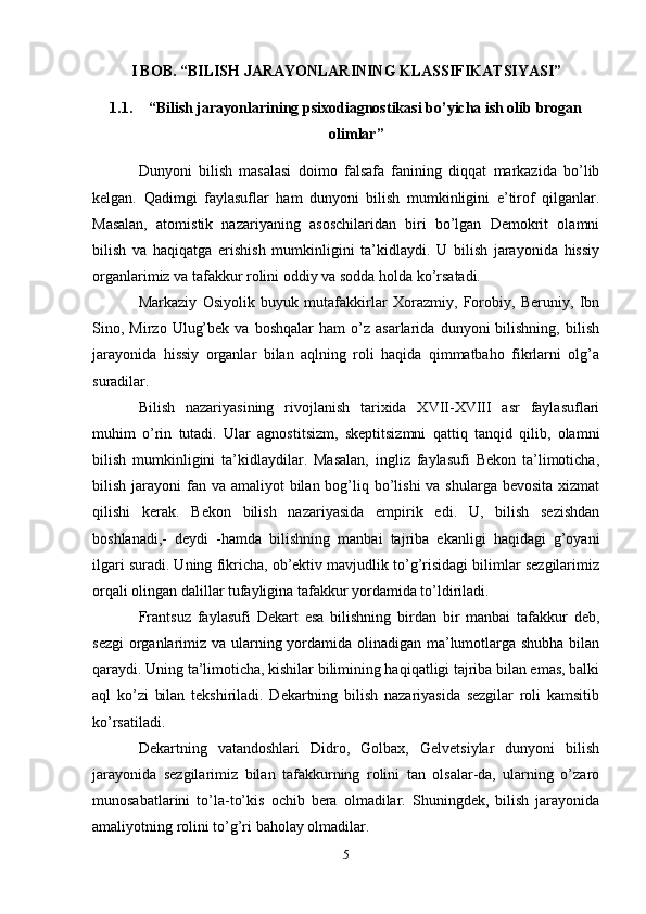 I BOB. “BILISH JARAYONLARINING KLASSIFIKATSIYASI”
1.1. “Bilish jarayonlarining psixodiagnostikasi bo’yicha ish olib brogan
olimlar”
Dunyoni   bilish   masalasi   doimo   falsafa   fanining   diqqat   markazida   bo’lib
kelgan.   Qadimgi   faylasuflar   ham   dunyoni   bilish   mumkinligini   e’tirof   qilganlar.
Masalan,   atomistik   nazariyaning   asoschilaridan   biri   bo’lgan   Demokrit   olamni
bilish   va   haqiqatga   erishish   mumkinligini   ta’kidlaydi.   U   bilish   jarayonida   hissiy
organlarimiz va tafakkur rolini oddiy va sodda holda ko’rsatadi. 
Markaziy   Osiyolik   buyuk   mutafakkirlar   Xorazmiy,   Forobiy,   Beruniy,   Ibn
Sino,  Mirzo   Ulug’bek   va   boshqalar   ham   o’z  asarlarida   dunyoni   bilishning,   bilish
jarayonida   hissiy   organlar   bilan   aqlning   roli   haqida   qimmatbaho   fikrlarni   olg’a
suradilar. 
Bilish   nazariyasining   rivojlanish   tarixida   XVII-XVIII   asr   faylasuflari
muhim   o’rin   tutadi.   Ular   agnostitsizm,   skeptitsizmni   qattiq   tanqid   qilib,   olamni
bilish   mumkinligini   ta’kidlaydilar.   Masalan,   ingliz   faylasufi   Bekon   ta’limoticha,
bilish jarayoni  fan va amaliyot  bilan bog’liq bo’lishi  va shularga bevosita  xizmat
qilishi   kerak.   Bekon   bilish   nazariyasida   empirik   edi.   U,   bilish   sezishdan
boshlanadi,-   deydi   -hamda   bilishning   manbai   tajriba   ekanligi   haqidagi   g’oyani
ilgari suradi. Uning fikricha, ob’ektiv mavjudlik to’g’risidagi bilimlar sezgilarimiz
orqali olingan dalillar tufayligina tafakkur yordamida to’ldiriladi. 
Frantsuz   faylasufi   Dekart   esa   bilishning   birdan   bir   manbai   tafakkur   deb,
sezgi  organlarimiz va ularning yordamida olinadigan ma’lumotlarga shubha bilan
qaraydi. Uning ta’limoticha, kishilar bilimining haqiqatligi tajriba bilan emas, balki
aql   ko’zi   bilan   tekshiriladi.   Dekartning   bilish   nazariyasida   sezgilar   roli   kamsitib
ko’rsatiladi. 
Dekartning   vatandoshlari   Didro,   Golbax,   Gelvetsiylar   dunyoni   bilish
jarayonida   sezgilarimiz   bilan   tafakkurning   rolini   tan   olsalar-da,   ularning   o’zaro
munosabatlarini   to’la-to’kis   ochib   bera   olmadilar.   Shuningdek,   bilish   jarayonida
amaliyotning rolini to’g’ri baholay olmadilar. 
5