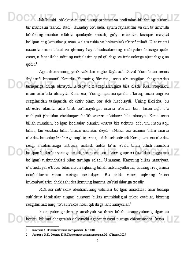 Ma’lumki, ob’ektiv dunyo, uning predmet va hodisalari bilishning birdan-
bir manbaini tashkil  etadi. Shunday bo’lsada, ayrim faylasuflar va din ta’limotida
bilishning   manbai   sifatida   qandaydir   mistik,   go’yo   insondan   tashqari   mavjud
bo’lgan ong («mutlaq g’oya», «olam ruhi» va hokazolar) e’tirof etiladi. Ular nuqtai
nazarida   inson   tabiat   va   ijtimoiy   hayot   hodisalarining   mohiyatini   bilishga   qodir
emas, u faqat iloh ijodining natijalarini qayd qilishga va turkumlarga ajratishgagina
qodir. 1
 
Agnostitsizmning   yirik   vakillari   ingliz   faylasufi   David   Yum   bilan   nemis
faylasufi   Immanuil   Kantdir.   Yumning   fikricha,   inson   o’z   sezgilari   chegarasidan
tashqariga   chiqa   olmaydi,   u   faqat   o’z   sezgilarinigina   bila   oladi.   Real   voqelikni
inson   aslo   bila   olmaydi.   Kant   esa,   Yumga   qarama-qarshi   o’laroq,   inson   ongi   va
sezgilaridan   tashqarida   ob’ektiv   olam   bor   deb   hisoblaydi.   Uning   fikricha,   bu
ob’ektiv   olamda   aslo   bilib   bo’lmaydigan   «narsa   o’zida»   bor.   Inson   aqli   o’z
mohiyati   jihatidan   cheklangan   bo’lib   «narsa   o’zida»ni   bila   olmaydi.   Kant   inson
bilish   mumkin,   bo’lgan   hodisalar   olamini   «narsa   biz   uchun»   deb,   uni   inson   aqli
bilan,   fan   vositasi   bilan   bilishi   mumkin   deydi.   «Narsa   biz   uchun»   bilan   «narsa
o’zida» butunlay bir-biriga bog’liq emas, - deb tushuntiradi Kant, - «narsa o’zida»
sezgi   a’zolarimizga   tartibsiz,   aralash   holda   ta’sir   etishi   bilan   bilish   mumkin
bo’lgan hodisalar yuzaga keladi, inson esa uni o’zining apriori (azaldan ongga xos
bo’lgan)   tushunchalari   bilan   tartibga   soladi.   Umuman,   Kantning   bilish   nazariyasi
o’z mohiyat e’tibori bilan inson aqlining bilish imkoniyatlarini, fanning rivojlanish
istiqbollarini   inkor   etishga   qaratilgan.   Bu   xilda   inson   aqlining   bilish
imkoniyatlarini cheklash idealizmning hamma ko’rinishlariga xosdir. 
XIX   asr   sub’ektiv   idealizmining   vakillari   bo’lgan   maxchilar   ham   boshqa
sub’ektiv   idealistlar   singari   dunyoni   bilish   mumkinligini   inkor   etadilar,   bizning
sezgilarimiz aniq, to’la in’ikos hosil qilishiga ishonmaydilar. 2
 
Insoniyatning   ijtimoiy   amaliyoti   va   ilmiy   bilish   taraqqiyotining   ilgarilab
borishi bilimni chegaralab qo’yuvchi agnostitsizmni puchga chiqarmoqda. Inson 
________________________
1. Анастази A. Психологическое тестирование. M.: 2001. 
2.   Акимова М.К., Гуревич К.М. Психологическая диагностика. М.: «Питер», 2005. 
6 