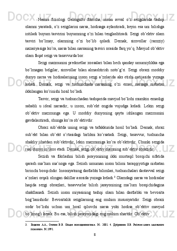 Nemis   fiziologi   Gelmgolts   fikricha,   inson   avval   o’z   sezgilarida   tashqi
olamni yaratadi, o’z sezgilarini narsa, hodisaga aylantiradi, keyin esa uni bilishga
intiladi  buyum  tasvirini  buyumning o’zi  bilan tenglashtiradi. Sezgi  ob’ektiv olam
tasviri   bo’lmay,   olamning   o’zi   bo’lib   qoladi.   Demak,   simvollar   (ramziy)
nazariyasiga ko’ra, narsa bilan narsaning tasviri orasida farq yo’q. Mavjud ob’ektiv
olam faqat sezgi va tasavvurda bor. 
Sezgi mazmunini predmetlar xossalari bilan hech qanday umumiylikka ega
bo’lmagan   belgilar,   simvollar   bilan   almashtirish   noto’g’ri.   Sezgi   obrazi   moddiy
dunyo   narsa   va   hodisalarining   inson   sezgi   a’zolarida   aks   etishi   natijasida   yuzaga
keladi.   Demak,   sezgi   va   tushunchada   narsaning   o’zi   emas,   narsaga   nisbatan
ikkilangan ko’rinishi hosil bo’ladi. 
Tasvir, sezgi va tushunchadan tashqarida mavjud bo’lishi mumkin emasligi
sababli   u   ideal   narsadir,   u   inson,   sub’ekt   ongida   vujudga   keladi.   Lekin   sezgi
ob’ektiv   mazmunga   ega.   U   moddiy   dunyoning   qayta   ishlangan   mazmunini
gavdalantiradi, shunga ko’ra ob’ektivdir. 
Obraz   sub’ektda   uning   sezgi   va   tafakkurida   hosil   bo’ladi.   Demak,   obraz
sub’ekt   bilan   ob’ekt   o’rtasidagi   birlikni   ko’rsatadi.   Sezgi,   tasavvur,   tushuncha
shakliy jihatdan sub’ektivdir, lekin mazmuniga ko’ra  ob’ektivdir. Chunki  sezgida
real dunyo in’ikos etadi. Demak, sezgi ob’ektiv olamning sub’ektiv obrazidir. 
Sezish   va   fikrlashni   bilish   jarayonining   ikki   mustaqil   bosqichi   sifatida
qarash   ma’lum   ma’noga   ega.   Sezish   umuman   inson   bilimi   taraqqiyotiga   nisbatan
birinchi bosqichdir. Insoniyatning dastlabki bilimlari, tushunchalari dastavval sezgi
a’zolari orqali olingan dalillar asosida yuzaga keladi. 3
 Olamdagi narsa va hodisalar
haqida   sezgi   obrazlari,   tasavvurlar   bilish   jarayonining   ma’lum   bosqichidagina
shakllanadi.   Sezish   inson   miyasining   tashqi   olam   bilan   dastlabki   va   bevosita
bog’lanishidir.   Bevositalik   sezgilarning   eng   muhim   xususiyatidir.   Sezgi   obrazi
sodir   bo’lishi   uchun   uni   hosil   qiluvchi   narsa   yoki   hodisa   ob’ektiv   mavjud
bo’lmog’i kerak. Bu esa, bilish jarayonidagi eng muhim shartdir. Ob’ektiv 
_________________________
3. Бодалев   А.А.,   Столин   В.В.   Общая   психодиагностика.   М.:   2001.   4.   Дубровина   Б.В.   Рабочая   книга   школьного
психолога. M.:1991.
8 