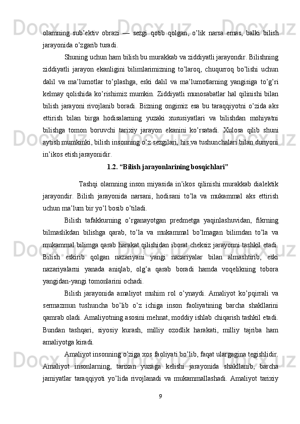 olamning   sub ’ ektiv   obrazi   —   sezgi   qotib   qolgan ,   o ’ lik   narsa   emas ,   balki   bilish
jarayonida   o ’ zgarib   turadi . 
Shuning uchun ham bilish bu murakkab va ziddiyatli jarayondir. Bilishning
ziddiyatli   jarayon   ekanligini   bilimlarimizning   to’laroq,   chuqurroq   bo’lishi   uchun
dalil   va   ma’lumotlar   to’plashga,   eski   dalil   va   ma’lumotlarning   yangisiga   to’g’ri
kelmay qolishida ko’rishimiz mumkin. Ziddiyatli munosabatlar  hal  qilinishi  bilan
bilish   jarayoni   rivojlanib   boradi.   Bizning   ongimiz   esa   bu   taraqqiyotni   o’zida   aks
ettirish   bilan   birga   hodisalarning   yuzaki   xususiyatlari   va   bilishdan   mohiyatni
bilishga   tomon   boruvchi   tarixiy   jarayon   ekanini   ko’rsatadi.   Xulosa   qilib   shuni
aytish mumkinki, bilish insonning o’z sezgilari, his va tushunchalari bilan dunyoni
in’ikos etish jarayonidir. 
1.2. “Bilish jarayonlarining bosqichlari”
Tashqi   olamning  inson  miyasida   in’ikos   qilinishi   murakkab   dialektik
jarayondir.   Bilish   jarayonida   narsani,   hodisani   to’la   va   mukammal   aks   ettirish
uchun ma’lum bir yo’l bosib o’tiladi. 
Bilish   tafakkurning   o’rganayotgan   predmetga   yaqinlashuvidan,   fikrning
bilmaslikdan   bilishga   qarab,   to’la   va   mukammal   bo’lmagan   bilimdan   to’la   va
mukammal bilimga qarab harakat qilishidan iborat cheksiz jarayonni tashkil etadi.
Bilish   eskirib   qolgan   nazariyani   yangi   nazariyalar   bilan   almashtirib,   eski
nazariyalarni   yanada   aniqlab,   olg’a   qarab   boradi   hamda   voqelikning   tobora
yangidan-yangi tomonlarini ochadi. 
Bilish   jarayonida   amaliyot   muhim   rol   o’ynaydi.   Amaliyot   ko’pqirrali   va
sermazmun   tushuncha   bo’lib   o’z   ichiga   inson   faoliyatining   barcha   shakllarini
qamrab oladi. Amaliyotning asosini mehnat, moddiy ishlab chiqarish tashkil etadi.
Bundan   tashqari,   siyosiy   kurash,   milliy   ozodlik   harakati,   milliy   tajriba   ham
amaliyotga kiradi. 
Amaliyot insonning o’ziga xos faoliyati bo’lib, faqat ulargagina tegishlidir.
Amaliyot   insonlarning,   tarixan   yuzaga   kelishi   jarayonida   shakllanib,   barcha
jamiyatlar   taraqqiyoti   yo’lida   rivojlanadi   va   mukammallashadi.   Amaliyot   tarixiy
9 