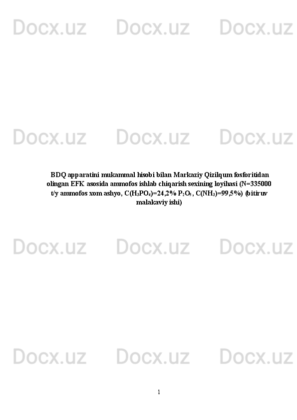   BDQ apparatini mukammal hisobi bilan Markaziy Qizilqum fosforitidan
olingan EFK asosida ammofos ishlab chiqarish sexining loyihasi (N=335000
t/y ammofos xom ashyo, C(H
3 PO
4 )=24,2% P
2 O
5 , C(NH
3 )=99,5%) (bitiruv
malakaviy ishi)
1 