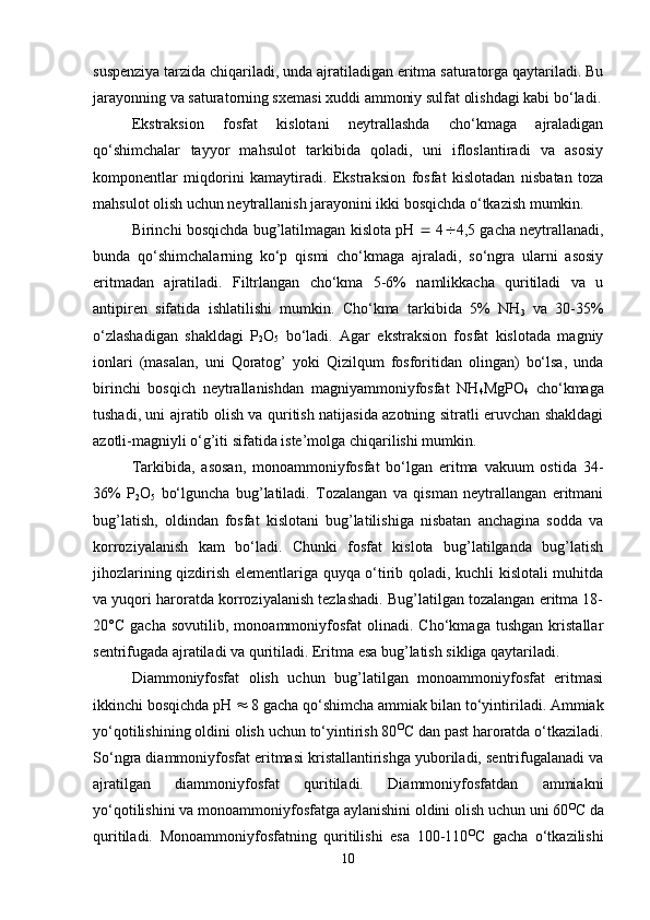 suspenziya tarzida chiqariladi, unda ajratiladigan eritma saturatorga qaytariladi. Bu
jarayonning va saturatorning sxemasi xuddi ammoniy sulfat olishdagi kabi bo‘ladi.
Ekstraksion   fosfat   kislotani   neytrallashda   cho‘kmaga   ajraladigan
qo‘shimchalar   tayyor   mahsulot   tarkibida   qoladi,   uni   ifloslantiradi   va   asosiy
komponentlar   miqdorini   kamaytiradi.   Ekstraksion   fosfat   kislotadan   nisbatan   toza
mahsulot olish uchun neytrallanish jarayonini ikki bosqichda o‘tkazish mumkin.
Birinchi bosqichda bug’latilmagan kislota pH      4  4,5 gacha neytrallanadi,
bunda   qo‘shimchalarning   ko‘p   qismi   cho‘kmaga   ajraladi,   so‘ngra   ularni   asosiy
eritmadan   ajratiladi.   Filtrlangan   cho‘kma   5-6%   namlikkacha   quritiladi   va   u
antipiren   sifatida   ishlatilishi   mumkin.   Cho‘kma   tarkibida   5%   NH
3   va   30-35%
o‘zlashadigan   shakldagi   P
2 O
5   bo‘ladi.   Agar   ekstraksion   fosfat   kislotada   magniy
ionlari   (masalan,   uni   Qoratog’   yoki   Qizilqum   fosforitidan   olingan)   bo‘lsa,   unda
birinchi   bosqich   neytrallanishdan   magniyammoniyfosfat   NH
4 MgPO
4   cho‘kmaga
tushadi, uni ajratib olish va quritish natijasida azotning sitratli eruvchan shakldagi
azotli-magniyli o‘g’iti sifatida iste’molga chiqarilishi mumkin.
Tarkibida,   asosan,   monoammoniyfosfat   bo‘lgan   eritma   vakuum   ostida   34-
36%   P
2 O
5   bo‘lguncha   bug’latiladi.   Tozalangan   va   qisman   neytrallangan   eritmani
bug’latish,   oldindan   fosfat   kislotani   bug’latilishiga   nisbatan   anchagina   sodda   va
korroziyalanish   kam   bo‘ladi.   Chunki   fosfat   kislota   bug’latilganda   bug’latish
jihozlarining qizdirish elementlariga quyqa o‘tirib qoladi, kuchli kislotali muhitda
va yuqori haroratda korroziyalanish tezlashadi. Bug’latilgan tozalangan eritma 18-
20°C   gacha   sovutilib,   monoammoniyfosfat   olinadi.   Cho‘kmaga   tushgan   kristallar
sentrifugada ajratiladi va quritiladi. Eritma esa bug’latish sikliga qaytariladi.
Diammoniyfosfat   olish   uchun   bug’latilgan   monoammoniyfosfat   eritmasi
ikkinchi bosqichda pH    8 gacha qo‘shimcha ammiak bilan to‘yintiriladi. Ammiak
yo‘qotilishining oldini olish uchun to‘yintirish 80 O
C  dan past haroratda o‘tkaziladi.
So‘ngra diammoniyfosfat eritmasi kristallantirishga yuboriladi, sentrifugalanadi va
ajratilgan   diammoniyfosfat   quritiladi.   Diammoniyfosfatdan   ammiakni
yo‘qotilishini va monoammoniyfosfatga aylanishini oldini olish uchun uni 60 O
C da
quritiladi.   Monoammoniyfosfatning   quritilishi   esa   100-110 O
C   gacha   o‘tkazilishi
10 