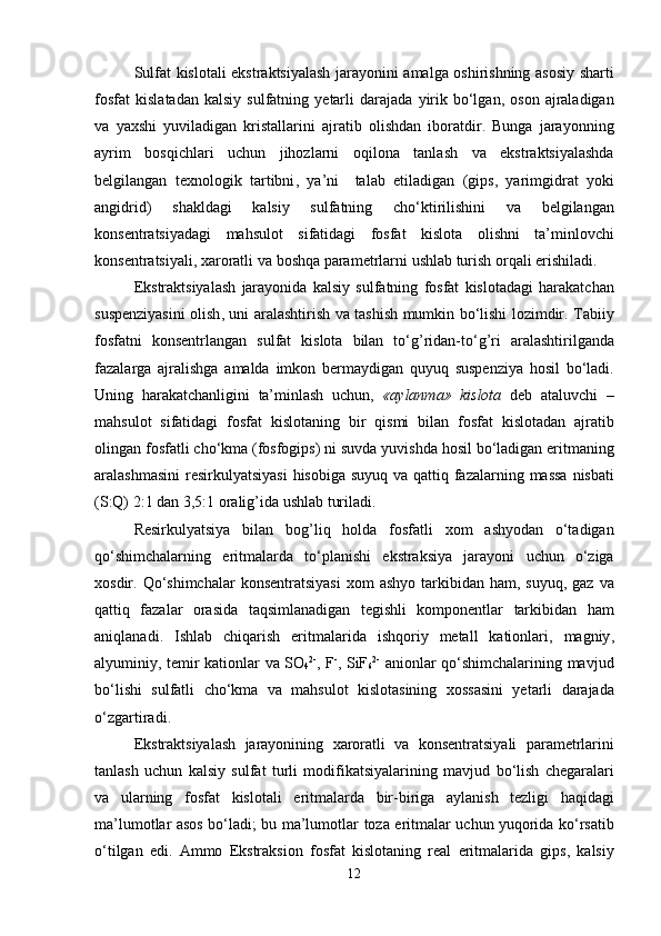 Sulfat   kislotali   ekstraktsiyalash   jarayonini   amalga   oshirishning   asosiy   sharti
fosfat   kisl a tadan   kalsiy   sulfatning   ye tarli   darajada   yirik   bo‘lgan ,   oson   ajraladigan
va   yaxshi   yuviladigan   kristallarini   ajratib   olishdan   iboratdir .   Bunga   jarayonning
ayrim   bos q ichlari   uchun   jihozlarni   o q ilona   tanlash   va   ekstraktsiyalashda
belgilangan   texnologik   tartibni ,   ya’ni     talab   etiladigan   ( gips ,   yarimgidrat   yoki
angidrid )   shakldagi   kalsiy   sulfatning   cho‘ktirilishini   va   belgilangan
konsentratsiyadagi   mahsulot   sifatidagi   fosfat   kislota   olishni   ta’minlovchi
konsentratsiyali ,  xaroratli   va   bosh q a   parametrlarni   ushlab   turish   or q ali   erishiladi .
Ekstraktsiyalash   jarayonida   kalsiy   sulfatning   fosfat   kislotadagi   harakatchan
suspenziyasini   olish ,   uni   aralashtirish   va   tashish   mumkin   bo‘lishi   lozimdir .   Tabiiy
fosfatni   konsentrlangan   sulfat   kislota   bilan   to‘ g’ ridan - to‘ g’ ri   aralashtirilganda
fazalarga   ajralishga   amalda   imkon   bermaydigan   q uyu q   suspenziya   hosil   bo‘ladi .
Uning   harakatchanligini   ta’minlash   uchun ,   « aylanma »   kislota   deb   ataluvchi   –
mahsulot   sifatidagi   fosfat   kislotaning   bir   q ismi   bilan   fosfat   kislotadan   ajratib
olingan   fosfatli   cho‘kma  ( fosfogips )  ni   suvda   yuvishda   hosil   bo‘ladigan   eritmaning
aralashmasini   resirkulyatsiyasi   hisobiga   suyu q   va   q atti q   fazalarning   massa   nisbati
( S :Q) 2:1  dan  3,5:1  orali g’ ida   ushlab   turiladi .
Resirkulyatsiya   bilan   bo g’ li q   holda   fosfatli   xom   ashyodan   o‘tadigan
q o‘shimchalarning   eritmalarda   to‘planishi   ekstraksiya   jarayoni   uchun   o‘ziga
xosdir . Q o‘shimchalar   konsentratsiyasi   xom   ashyo   tarkibidan   ham ,   suyu q,   gaz   va
q atti q   fazalar   orasida   ta q simlanadigan   tegishli   komponentlar   tarkibidan   ham
ani q lanadi .   Ishlab   chi q arish   eritmalarida   ish q oriy   metall   kationlari ,   magniy ,
alyuminiy ,   temir   kationlar   va   SO
4 2-
, F -
, SiF
6 2-
  anionlar   q o‘shimchalarining   mavjud
bo‘lishi   sulfatli   cho‘kma   va   mahsulot   kislotasining   xossasini   ye tarli   darajada
o‘zgartiradi .
Ekstraktsiyalash   jarayonining   xaroratli   va   konsentratsiyali   parametrlarini
tanlash   uchun   kalsiy   sulfat   turli   modifikatsiyalarining   mavjud   bo‘lish   chegaralari
va   ularning   fosfat   kislotali   eritmalarda   bir - biriga   aylanish   tezligi   ha q idagi
ma’lumotlar   asos   bo‘ladi ;   bu   ma’lumotlar   toza   eritmalar   uchun   yu q orida   ko‘rsatib
o‘tilgan   edi .   Ammo   Ekstraksion   fosfat   kislotaning   real   eritmalarida   gips ,   kalsiy
12 
