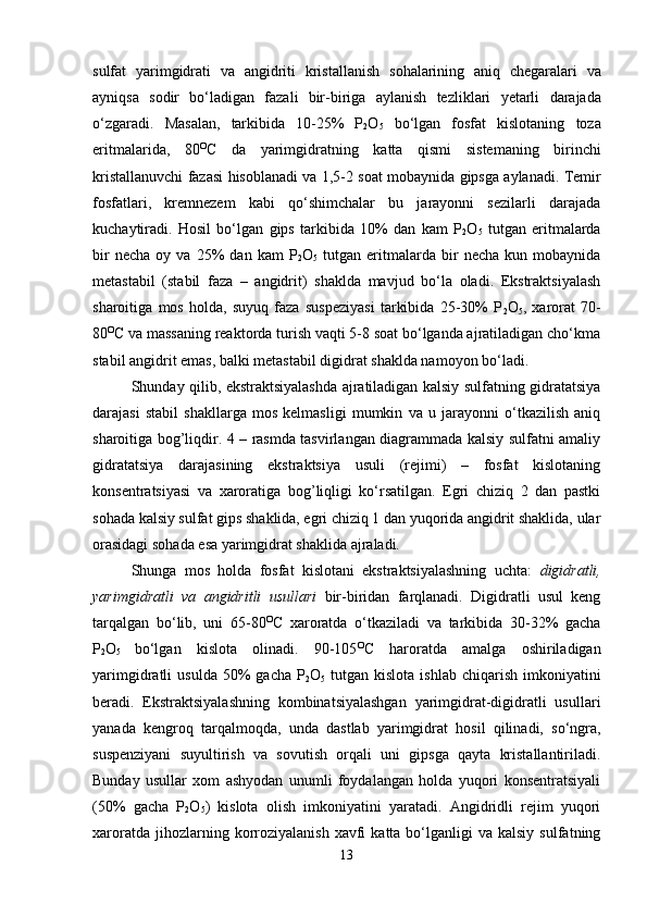 sulfat   yarimgidrati   va   angidriti   kristallanish   sohalarining   ani q   chegaralari   va
ayni q sa   sodir   bo‘ladigan   fazali   bir - biriga   aylanish   tezliklari   ye tarli   darajada
o‘zgaradi .   Masalan ,   tarkibida   10-25%   P
2 O
5   bo‘lgan   fosfat   kislotaning   toza
eritmalarida ,   80 O
C   da   yarimgidratning   katta   q ismi   sistemaning   birinchi
kristallanuvchi   fazasi   hisoblanadi   va  1,5-2  soat   mobaynida   gipsga   aylanadi .  Temir
fosfatlari,   kremnezem   kabi   qo‘shimchalar   bu   jarayonni   sezilarli   darajada
kuchaytiradi.   Hosil   bo‘lgan   gips   tarkibida   10%   dan   kam   P
2 O
5   tutgan   eritmalarda
bir   necha   oy  va   25%   dan   kam   P
2 O
5   tutgan   eritmalarda   bir   necha   kun  mobaynida
metastabil   (stabil   faza   –   angidrit)   shaklda   mavjud   bo‘la   oladi.   Ekstraktsiyalash
sharoitiga   mos   holda,   suyuq   faza   suspeziyasi   tarkibida   25-30%   P
2 O
5 ,   xarorat   70-
80 O
C va massaning reaktorda turish vaqti 5-8 soat bo‘lganda ajratiladigan cho‘kma
stabil angidrit emas, balki metastabil digidrat shaklda namoyon bo‘ladi.
Shunday qilib, ekstraktsiyalashda ajratiladigan kalsiy sulfatning gidratatsiya
darajasi   stabil   shakllarga   mos   kelmasligi   mumkin   va   u   jarayonni   o‘tkazilish   aniq
sharoitiga bog’liqdir. 4 – rasmda tasvirlangan diagrammada kalsiy sulfatni amaliy
gidratatsiya   darajasining   ekstraktsiya   usuli   (rejimi)   –   fosfat   kislotaning
konsentratsiyasi   va   xaroratiga   bog’liqligi   ko‘rsatilgan.   Egri   chiziq   2   dan   pastki
sohada kalsiy sulfat gips shaklida, egri chiziq 1 dan yuqorida angidrit shaklida, ular
orasidagi sohada esa yarimgidrat shaklida ajraladi.
Shunga   mos   holda   fosfat   kislotani   ekstraktsiyalashning   uchta:   digidratli,
yarimgidratli   va   angidritli   usullari   bir-biridan   farqlanadi.   Digidratli   usul   keng
tarqalgan   bo‘lib,   uni   65-80 O
C   xaroratda   o‘tkaziladi   va   tarkibida   30-32%   gacha
P
2 O
5   bo‘lgan   kislota   olinadi.   90-105 O
C   haroratda   amalga   oshiriladigan
yarimgidratli   usulda  50%   gacha  P
2 O
5   tutgan  kislota  ishlab   chiqarish   imkoniyatini
beradi.   Ekstraktsiyalashning   kombinatsiyalashgan   yarimgidrat-digidratli   usullari
yanada   kengroq   tarqalmoqda,   unda   dastlab   yarimgidrat   hosil   qilinadi,   so‘ngra,
suspenziyani   suyultirish   va   sovutish   orqali   uni   gipsga   qayta   kristallantiriladi.
Bunday   usullar   xom   ashyodan   unumli   foydalangan   holda   yuqori   konsentratsiyali
(50%   gacha   P
2 O
5 )   kislota   olish   imkoniyatini   yaratadi.   Angidridli   rejim   yuqori
xaroratda  jihozlarning  korroziyalanish   xavfi   katta  bo‘lganligi  va  kalsiy   sulfatning
13 