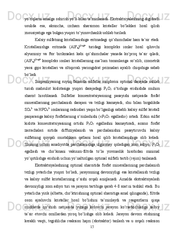 yo‘riqlarni amalga oshirish yo‘li bilan ta’minlanadi. Ekstraktsiyalashning digidratli
usulida   esa,   aksincha,   ixcham   sharsimon   kristallar   bo‘laklari   hosil   qilish
xususiyatiga ega bulgan yuqori to‘yinuvchanlik ushlab turiladi.
Kalsiy sulfatning kristallanishiga eritmadagi qo‘shimchalar ham ta’sir etadi.
Kristallanishga   eritmada   (AlF
n ) (3-n)+
  turidagi   kompleks   ionlar   hosil   qiluvchi
alyuminiy   va   ftor   birikmalari   kabi   qo‘shimchalar   yanada   ko‘proq   ta’sir   qiladi;
(AlF
n ) (3-n)+
  kompleks   ionlari   kristallarning   ma’lum   tomonlariga   so‘rilib,   izometrik
yassi   gips   kristallari   va   oltiqirrali   yarimgidrat   prizmalari   ajralib   chiqishiga   sabab
bo‘ladi.  
Suspenziyaning   suyuq   fazasida   sulfatlar   miqdorini   optimal   darajada   ushlab
turish   mahsulot   kislotasiga   yuqori   darajadagi   P
2 O
5   o‘tishiga   erishishda   muhim
sharoit   hisoblanadi.   Sulfatlar   konsentratsiyasining   pasayishi   natijasida   fosfat
minerallarining   parchalanish   darajasi   va   tezligi   kamayadi,   shu   bilan   birgalikda
SO
4 2-
 va HPO
4 2-
 ionlarining radiuslari yaqin bo‘lganligi sababli kalsiy sulfat kristall
panjarasiga kalsiy fosfatlarning o‘rinlashishi («P
2 O
5   egallash») ortadi. Erkin sulfat
kislota   konsentratsiyasining   ortishi   P
2 O
5   egallashni   kamaytiradi,   ammo   fosfat
zarrachalari   sirtida   diffuziyalanish   va   parchalanishni   pasaytiruvchi   kalsiy
sulfatning   quyqali   mustahkam   qatlami   hosil   qilib   kristallanishiga   olib   keladi.
Shuning   uchun   amaliyotda   parchalanishga   ulgurmay   qoladigan   xom   ashyo,   P
2 O
5
egallash   va   cho‘kmani   vakuum-filtrda   to‘la   yuvmaslik   hisobidan   minimal
yo‘qotilishga erishish uchun yo‘naltirilgan optimal sulfatli tartib (rejim) tanlanadi.
Ekstraktsiyalashning   optimal   sharoitida   fosfat   minerallarining   parchalanish
tezligi   yetarlicha   yuqori   bo‘ladi,   jarayonning   davomiyligi   esa   kristallanish   tezligi
va   kalsiy   sulfat   kristallarining   o‘sishi   orqali   aniqlanadi.   Amalda   ekstraktsiyalash
davomiyligi xom ashyo turi va jarayon tartibiga qarab 4-8 soat ni tashkil etadi. Bu
yetarlicha yirik (albatta, cho‘ktirishning optimal sharoitiga amal qilinganda), filtrda
oson   ajraluvchi   kristallar   hosil   bo‘lishini   ta’minlaydi   va   reagentlarni   qisqa
muddatda   qo‘shish   natijasida   yuzaga   keluvchi   jarayon   ko‘rsatkichlariga   salbiy
ta’sir   etuvchi   omillardan   yiroq   bo‘lishga   olib   keladi.   Jarayon   davom   etishining
kerakli   vaqti,   tegishlicha   reaksion   hajm   (ekstraktor)   tanlash   va   u   orqali   reaksion
15 