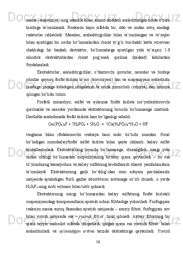 massa (suspenziya) ning sekinlik bilan, ammo shiddatli aralashtirilgan holda o‘tishi
hisobiga   ta’minlanadi.   Reaksion   hajm   sifatida   bir,   ikki   va   undan   ortiq   sondagi
reaktorlar   ishlatiladi.   Masalan,   aralashtirgichlar   bilan   ta’minlangan   va   to‘siqlar
bilan   ajratilgan   bir   necha   bo‘linmalardan   iborat   to‘g’ri   burchakli   katta   rezervuar
shaklidagi   bir   bankali   ekstraktor;   bo‘linmalarga   ajratilgan   yoki   to‘siqsiz   2-8
silindrik   ekstraktorlardan   iborat   pog’onali   qurilma   (kaskad)   kabilardan
foydalaniladi.
Ekstraktorlar,   aralashtirgichlar,   o‘tkazuvchi   quvurlar,   nasoslar   va   boshqa
jihozlar  qaynoq fosfat  kislota ta’siri  (korroziyasi) dan va suspenziyani  aralashishi
hisobiga   yuzaga   keladigan   ishqalanish   ta’sirida   yemirilish   (eroziya)   dan   himoya
qilingan bo‘lishi lozim.
Fosfatli   xomashyo,   sulfat   va   aylanma   fosfat   kislota   me’yorlashtiruvchi
qurilmalar   va   nasoslar   yordamida   ekstraktorning   birinchi   bo‘linmasiga   uzatiladi.
Dastlabki aralashmada fosfat kislota ham bo‘lganligi sababli:
Ca
5 (PO
4 )
3 F + 7H
3 PO
4  + 5H
2 O  =  5Ca(H
2 PO
4 )
2 *H
2 O + HF
tenglama   bilan   ifodalanuvchi   reaksiya   ham   sodir   bo‘lishi   mumkin.   Hosil
bo‘ladigan   monokalsiyfosfat   sulfat   kislota   bilan   qayta   ishlanib,   kalsiy   sulfat
kristallantiriladi.   Ekstraktorning   birinchi   bo‘linmasiga,   shuningdek,   oxirgi   yoki
undan   oldingi   bo‘linmadan   suspenziyaning   birtalay   qismi   qaytariladi   –   bu   esa
to‘yinishning kamayishini va kalsiy sulfatning kristallanish sharoti yaxshilanishini
ta’minlaydi.   Ekstraktorning   gazli   bo‘shlig’idan   xom   ashyoni   parchalanishi
natijasida   ajraladigan   ftorli   gazlar   absorbtsion   sistemaga   so‘rib   olinadi,   u   yerda
H
2 SiF
6  ning suvli eritmasi bilan tutib qolinadi. 
Ekstraktorning   oxirgi   bo‘linmasidan   kalsiy   sulfatning   fosfat   kislotali
suspenziyasidagi komponentlarni ajratish uchun filtrlashga yuboriladi. Fosfogipsni
reaksion massa suyuq fazasidan ajratish natijasida – asosiy filtrat, fosfogipsni suv
bilan   yuvish   natijasida   esa   –   yuvindi   filtrat     hosil   qilinadi.   Asosiy   filtratning   bir
qismi   tayyor   mahsulot   sifatida  chiqariladi,   qolgan   qismi   esa   yuvindi   filtrat     bilan
aralashtiriladi   va   aylanadigan   eritma   tarzida   ekstraktorga   qaytariladi.   Yuvish
16 