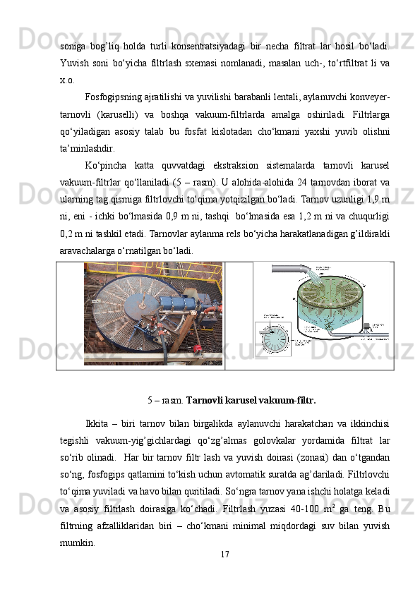 soniga   bog’liq   holda   turli   konsentratsiyadagi   bir   necha   filtrat   lar   hosil   bo‘ladi.
Yuvish   soni   bo‘yicha   filtrlash   sxemasi   nomlanadi,   masalan   uch-,   to‘rtfiltrat   li   va
x.o.
Fosfogipsning ajratilishi va yuvilishi barabanli lentali, aylanuvchi konveyer-
tarnovli   (karuselli)   va   boshqa   vakuum-filtrlarda   amalga   oshiriladi.   Filtrlarga
qo‘yiladigan   asosiy   talab   bu   fosfat   kislotadan   cho‘kmani   yaxshi   yuvib   olishni
ta’minlashdir.
Ko‘pincha   katta   quvvatdagi   ekstraksion   sistemalarda   tarnovli   karusel
vakuum-filtrlar   qo‘llaniladi   (5   –  rasm).  U   alohida-alohida  24   tarnovdan  iborat   va
ularning tag qismiga filtrlovchi to‘qima yotqizilgan bo‘ladi. Tarnov uzunligi 1,9 m
ni, eni - ichki bo‘lmasida 0,9 m ni, tashqi   bo‘lmasida esa 1,2 m ni va chuqurligi
0,2 m ni tashkil etadi. Tarnovlar aylanma rels bo‘yicha harakatlanadigan g’ildirakli
aravachalarga o‘rnatilgan bo‘ladi.
5  – rasm.  Tarnovli karusel vakuum-filtr.
Ikkita   –   biri   tarnov   bilan   birgalikda   aylanuvchi   harakatchan   va   ikkinchisi
tegishli   vakuum-yig’gichlardagi   qo‘zg’almas   golovkalar   yordamida   filtrat   lar
so‘rib   olinadi.     Har   bir   tarnov   filtr   lash   va   yuvish   doirasi   (zonasi)   dan   o‘tgandan
so‘ng, fosfogips qatlamini to‘kish uchun avtomatik suratda ag’dariladi. Filtrlovchi
to‘qima yuviladi va havo bilan quritiladi. So‘ngra tarnov yana ishchi holatga keladi
va   asosiy   filtrlash   doirasiga   ko‘chadi.   Filtrlash   yuzasi   40-100   m 2
  ga   teng.   Bu
filtrning   afzalliklaridan   biri   –   cho‘kmani   minimal   miqdordagi   suv   bilan   yuvish
mumkin.
17 