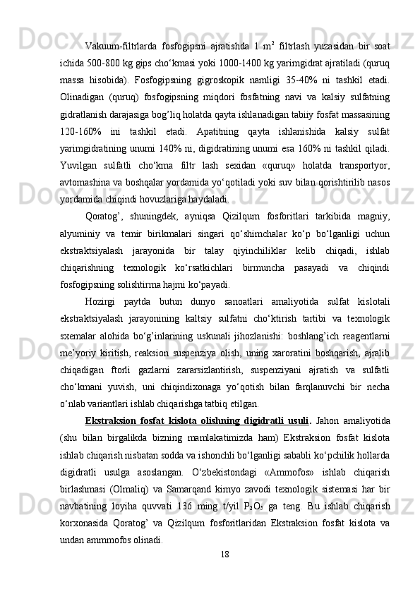 Vakuum-filtrlarda   fosfogipsni   ajratishda   1   m 2
  filtrlash   yuzasidan   bir   soat
ichida 500-800 kg gips cho‘kmasi yoki 1000-1400 kg yarimgidrat ajratiladi (quruq
massa   hisobida).   Fosfogipsning   gigroskopik   namligi   35-40%   ni   tashkil   etadi.
Olinadigan   (quruq)   fosfogipsning   miqdori   fosfatning   navi   va   kalsiy   sulfatning
gidratlanish darajasiga bog’liq holatda qayta ishlanadigan tabiiy fosfat massasining
120-160%   ini   tashkil   etadi.   Apatitning   qayta   ishlanishida   kalsiy   sulfat
yarimgidratining unumi  140%  ni, digidratining unumi esa  160%  ni tashkil  qiladi.
Yuvilgan   sulfatli   cho‘kma   filtr   lash   sexidan   «quruq»   holatda   transportyor,
avtomashina va boshqalar yordamida yo‘qotiladi yoki suv bilan qorishtirilib nasos
yordamida chiqindi hovuzlariga haydaladi.
Qoratog’,   shuningdek,   ayniqsa   Qizilqum   fosforitlari   tarkibida   magniy,
alyuminiy   va   temir   birikmalari   singari   qo‘shimchalar   ko‘p   bo‘lganligi   uchun
ekstraktsiyalash   jarayonida   bir   talay   qiyinchiliklar   kelib   chiqadi,   ishlab
chiqarishning   texnologik   ko‘rsatkichlari   birmuncha   pasayadi   va   chiqindi
fosfogipsning solishtirma hajmi ko‘payadi.
Hozirgi   paytda   butun   dunyo   sanoatlari   amaliyotida   sulfat   kislotali
ekstraktsiyalash   jarayonining   kaltsiy   sulfatni   cho‘ktirish   tartibi   va   texnologik
sxemalar   alohida   bo‘g’inlarining   uskunali   jihozlanishi:   boshlang’ich   reagentlarni
me’yoriy   kiritish,   reaksion   suspenziya   olish,   uning   xaroratini   boshqarish,   ajralib
chiqadigan   ftorli   gazlarni   zararsizlantirish,   suspenziyani   ajratish   va   sulfatli
cho‘kmani   yuvish,   uni   chiqindixonaga   yo‘qotish   bilan   farqlanuvchi   bir   necha
o‘nlab variantlari ishlab chiqarishga tatbiq etilgan.
Ekstraksion   fosfat   kislota   olishning   digidratli   usuli .   Jahon   amaliyotida
(shu   bilan   birgalikda   bizning   mamlakatimizda   ham)   Ekstraksion   fosfat   kislota
ishlab chiqarish nisbatan sodda va ishonchli bo‘lganligi sababli ko‘pchilik hollarda
digidratli   usulga   asoslangan.   O‘zbekistondagi   «Ammofos»   ishlab   chiqarish
birlashmasi   (Olmaliq)   va   Samarqand   kimyo   zavodi   texnologik   sistemasi   har   bir
navbatining   loyiha   quvvati   136   ming   t/yil   P
2 O
5   ga   teng.   Bu   ishlab   chiqarish
korxonasida   Qoratog’   va   Qizilqum   fosforitlaridan   Ekstraksion   fosfat   kislota   va
undan ammmofos olinadi.
18 