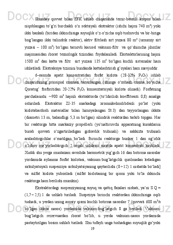 Shunday   quvvat   bilan   EFK   ishlab   chiqarishda   temir-betonli   korpus   bilan
niqoblangan to‘g’ri burchakli o‘n sektsiyali ekstraktor (ishchi hajmi 740 m 3
) yoki
ikki bankali (biridan ikkinchisiga suyuqlik o‘z-o‘zicha oqib tushuvchi va bir-biriga
bog’langan   ikki   tsilindrik   reaktor),   aktiv   filtrlash   sirt   yuzasi   80   m 2
  (umumiy   sirt
yuzasi   –   100   m 2
)   bo‘lgan   tarnovli   karusel   vakuum-filtr     va   qo‘shimcha   jihozlar
majmuasidan   iborat   texnologik   tizimdan   foydalaniladi.   Ekstraktorlarining   hajmi
1500   m 3
  dan   katta   va   filtr     sirt   yuzasi   135   m 2
  bo‘lgan   kuchli   sistemalar   ham
ishlatiladi. Ekstraksiya tizimini bundanda kattalashtirish g’oyalari ham mavjuddir.
6–rasmda   apatit   konsentratidan   fosfat   kislota   (28-32%   P
2 O
5 )   ishlab
chiqarishning   prinsipial   sxemasi   tasvirlangan   (shunga   o‘xshash   sxema   bo‘yicha
Qoratog’   fosforitidan   20-22%   P
2 O
5   konsentratsiyali   kislota   olinadi).   Fosfatning
parchalanishi    900   m 3
  hajmli   ekstraktorda   (to‘ldirilish   koeffitsenti   0,8)   amalga
oshiriladi.   Ekstraktor   ZI-35   markadagi   xromnikelmolibdenli   po‘lat   (yoki
kislotabardosh   materiallar   bilan   himoyalangan   St.3)   dan   tayyorlangan   ikkita
(diametri  13  m, balandligi   5,3 m   bo‘lgan)   silindrik  reaktordan  tarkib  topgan.  Har
bir   reaktorga   bitta   markaziy   propellerli   (yo‘naltiruvchi   apparatning   kuraklarini
burab   quvvati   o‘zgartiriladigan   gidravlik   trubinali)   va   sakkizta   trubinali
aralashtirgichlar   o‘rnatilgan   bo‘ladi.   Birinchi   reaktorga   bunker   1   dan   og’irlik
o‘lchov   me’yorlashtirgich   2   orqali   uzluksiz   suratda   apatit   konsentrati   kiritiladi.
Xuddi shu yerga muntazam ravishda barometrik yig’gich 16 dan botirma nasoslar
yordamida   aylanma   fosfat   kislotasi,   vakuum-bug’latgichli   qurilmadan   keladigan
sirkulyatsiyali suspenziya sirkulyatsiyaning qaytarilishi (8  12):1 nisbatda bo‘ladi]
va   sulfat   kislota   yuboriladi   (sulfat   kislotaning   bir   qismi   yoki   to‘la   ikkinchi
reaktorga ham berilishi mumkin).
Ekstraktordagi  suspenziyaning suyuq va qattiq fazalari  nisbati, ya’ni  S:Q =
(1,7  2,5):1   da   ushlab   turiladi.   Suspeziya   birinchi   reaktordan   ikkinchisiga   oqib
tushadi, u yerdan uning asosiy qismi kuchli botirma nasoslar  7 (quvvati 600 m 3
/s
bo‘lgan   ikkita   nasos)   yordamida   vakuum-bug’latgich   8   ga   beriladi.   Vakuum-
bug’latgich   rezervuardan   iborat   bo‘lib,   u   yerda   vakuum-nasos   yordamida
pastaytirilgan bosim ushlab turiladi. Shu tufayli unga tushadigan suyuqlik go‘yoki
19 