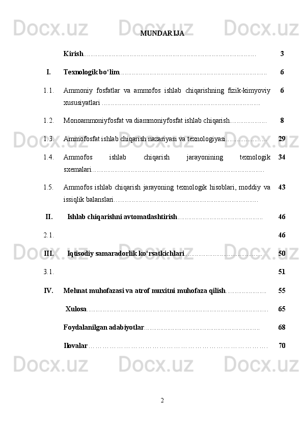 MUNDARIJA
Kirish .................................................. ............................................... 3
I. Texnologik b o‘ lim ............................................................ ....................... 6
1.1. Ammoniy   fosfatlar   va   ammofos   ishlab   chiqarishning   fizik-kimyoviy
xususiyatlari   ................................................................ .................... . .... 6
1.2. Monoammoniyfosfat va diammoniyfosfat ishlab chiqarish ......... ............ 8
1.3. Ammofosfat ishlab chiqarish nazariyasi va texnologiyasi ................ ....... 29
1. 4. Ammofos   ishlab   chiqarish   jarayonining   texnologik
sxemalari............... .................................................................................. 34
1. 5 . Ammofos   ishlab   chiqarish   jarayoning   texnologik   hisoblari,   moddiy   va
issiqlik balanslari. .............................................. .................................. 43
I I . Ishlab chiqarishni avtomatlashtirish .......................................... ...... 46
2.1. 46
III. Iqtisodiy samaradorlik  ko‘rsatkichlari ..................................... ....... 50
3.1. 51
IV. Me h nat mu h ofazasi va atrof mu x itni mu h ofaza  q ilish ............. .......... 55
Xulosa ...................................................................................................... 65
Foydalanilgan adabiyotlar ................................................................ . 68
Ilovalar … …………………………………………………………… …. 70
2 