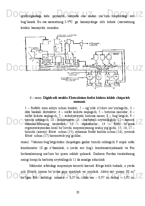 qizdirilgandagi   kabi   qaynaydi,   natijada   esa   undan   ma’lum   miqdordagi   suv
bug’lanadi. Bu esa xararatning 3-5 O
C   ga   kamayishiga   olib   keladi   (xaroratning
keskin  kamayishi  mumkin.
6  – rasm.  Digidratli usulda Ekstraksion fosfat kislota ishlab chiqarish
sxemasi:
1   –   fosfatli   xom   ashyo   uchun   bunker;   2   –   og’irlik   o‘lchov   me’yorlagichi;   3   –
ikki   bankali   ekstraktor;   4   –   sulfat   kislota   saqlagich;   5   –   botirma   nasoslar;   6   –
sulfat kislota saqlagich;  7 – sirkulyatsiyali  botirma nasos;  8 – bug’latgich; 9 –
tomchi ushlagich; 10 – kondensator; 11 – barbotajli neytrallagich; 12 – karusel
vakuum-filtrining   tarnovlari;   13   –   separatorlar;   14   –   filtrli   to‘qima
regeneratsiyasidan hosil bo‘luvchi suspenziyaning oraliq yig’gichi; 15, 16, 17 –
birinchi (asosiy) filtrat   uchun (15), aylanma fosfat kislota uchun (16), yuvindi
filtrat  uchun (17) barometrik yig’gichlar;
emas). Vakuum-bug’latgichdan chiqadigan gazlar tomchi ushlagich  9 orqali ustki
kondensator   10   ga   o‘tkaziladi,   u   yerda   suv   bug’i   kondensatsiyalanadi   va   ftor
birikmalarining   ma’lum   bir   qismi   ushlab   qolinadi.   Gazlarni   ftordan   tozalashning
oxirgi bosqichi barbotaj neytrallagich 11 da amalga oshiriladi.
Mahsulot sifatidagi suspenziya tarnovli karusel filtrga kelib tushadi, u yerda
uch   filtratli   sxema   bo‘yicha   gips   ajratiladi   va   yuviladi.   Aktiv   sirt   yuzasi   80   m 2
bo‘lgan   filtr     kattaligi:   uzunasi   –   3,27   m,   ichki   eni   –   0,97   m,   tashqi   –   1,92   m,
20 