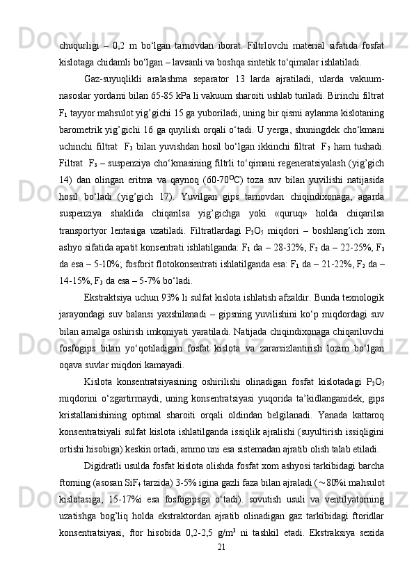 chuqurligi   –   0,2   m   bo‘lgan   tarnovdan   iborat.   Filtrlovchi   material   sifatida   fosfat
kislotaga chidamli bo‘lgan – lavsanli va boshqa sintetik to‘qimalar ishlatiladi.
Gaz-suyuqlikli   aralashma   separator   13   larda   ajratiladi,   ularda   vakuum-
nasoslar yordami bilan 65-85 kPa li vakuum sharoiti ushlab turiladi. Birinchi filtrat
F
1  tayyor mahsulot yig’gichi 15 ga yuboriladi, uning bir qismi aylanma kislotaning
barometrik yig’gichi 16 ga quyilish orqali o‘tadi. U yerga, shuningdek cho‘kmani
uchinchi  filtrat    F
3   bilan yuvishdan hosil  bo‘lgan ikkinchi  filtrat    F
2   ham  tushadi.
Filtrat  F
3  – suspenziya cho‘kmasining filtrli to‘qimani regeneratsiyalash (yig’gich
14)   dan   olingan   eritma   va   qaynoq   (60-70 O
C)   toza   suv   bilan   yuvilishi   natijasida
hosil   bo‘ladi   (yig’gich   17).   Yuvilgan   gips   tarnovdan   chiqindixonaga,   agarda
suspenziya   shaklida   chiqarilsa   yig’gichga   yoki   «quruq»   holda   chiqarilsa
transportyor   lentasiga   uzatiladi.   Filtratlardagi   P
2 O
5   miqdori   –   boshlang’ich   xom
ashyo sifatida apatit konsentrati ishlatilganda: F
1  da – 28-32%, F
2  da – 22-25%, F
3
da esa – 5-10%; fosforit flotokonsentrati ishlatilganda esa: F
1  da – 21-22%, F
2  da –
14-15%, F
3  da esa – 5-7% bo‘ladi.
Ekstraktsiya uchun 93% li sulfat kislota ishlatish afzaldir. Bunda texnologik
jarayondagi   suv   balansi   yaxshilanadi   –   gipsning   yuvilishini   ko‘p   miqdordagi   suv
bilan amalga oshirish imkoniyati yaratiladi. Natijada chiqindixonaga chiqariluvchi
fosfogips   bilan   yo‘qotiladigan   fosfat   kislota   va   zararsizlantirish   lozim   bo‘lgan
oqava suvlar miqdori kamayadi.
Kislota   konsentratsiyasining   oshirilishi   olinadigan   fosfat   kislotadagi   P
2 O
5
miqdorini   o‘zgartirmaydi,   uning   konsentratsiyasi   yuqorida   ta’kidlanganidek,   gips
kristallanishining   optimal   sharoiti   orqali   oldindan   belgilanadi.   Yanada   kattaroq
konsentratsiyali  sulfat  kislota  ishlatilganda  issiqlik ajralishi  (suyultirish issiqligini
ortishi hisobiga) keskin ortadi, ammo uni esa sistemadan ajratib olish talab etiladi.
Digidratli usulda fosfat kislota olishda fosfat xom ashyosi tarkibidagi barcha
ftorning (asosan SiF
4  tarzida) 3-5% igina gazli faza bilan ajraladi (  80%i mahsulot
kislotasiga,   15-17%i   esa   fosfogipsga   o‘tadi).   sovutish   usuli   va   ventilyatorning
uzatishga   bog’liq   holda   ekstraktordan   ajratib   olinadigan   gaz   tarkibidagi   ftoridlar
konsentratsiyasi,   ftor   hisobida   0,2-2,5   g/m 3
  ni   tashkil   etadi.   Ekstraksiya   sexida
21 