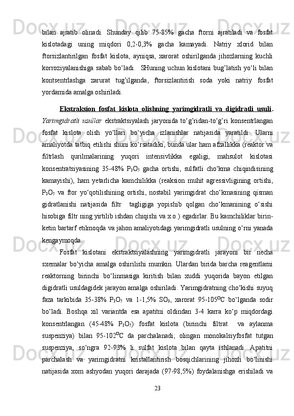 bilan   ajratib   olinadi.   Shunday   qilib   75-85%   gacha   ftorni   ajratiladi   va   fosfat
kislotadagi   uning   miqdori   0,2-0,3%   gacha   kamayadi.   Natriy   xlorid   bilan
ftorsizlantirilgan   fosfat   kislota,   ayniqsa,   xarorat   oshirilganda   jihozlarning   kuchli
korroziyalanishiga   sabab   bo‘ladi.     SHuning   uchun   kislotani   bug’latish   yo‘li   bilan
kontsentrlashga   zarurat   tug’ilganda,   ftorsizlantirish   soda   yoki   natriy   fosfat
yordamida amalga oshiriladi.
Ekstraksion   fosfat   kislota   olishning   yarimgidratli   va   digidratli   usuli .
Yarimgidratli   usullar   ekstraktsiyalash   jaryonida   to‘g’ridan-to‘g’ri   konsentrlangan
fosfat   kislota   olish   yo‘llari   bo‘yicha   izlanishlar   natijasida   yaratildi.   Ularni
amaliyotda tatbiq etilishi shuni ko‘rsatadiki, bunda ular ham afzallikka (reaktor va
filtrlash   qurilmalarining   yuqori   intensivlikka   egaligi,   mahsulot   kislotasi
konsentratsiyasining   35-48%   P
2 O
5   gacha   ortishi,   sulfatli   cho‘kma   chiqindisining
kamayishi),   ham   yetarlicha   kamchilikka   (reaksion   muhit   agressivligining   ortishi,
P
2 O
5   va   ftor   yo‘qotilishining   ortishi,   nostabil   yarimgidrat   cho‘kmasining   qisman
gidratlanishi   natijasida   filtr     tagligiga   yopishib   qolgan   cho‘kmanining   o‘sishi
hisobiga filtr ning yirtilib ishdan chiqishi va x.o.) egadirlar. Bu kamchiliklar birin-
ketin bartarf etilmoqda va jahon amaliyotidagi yarimgidratli usulning o‘rni yanada
kengaymoqda.
Fosfat   kislotani   ekstraktsiyalashning   yarimgidratli   jarayoni   bir   necha
sxemalar   bo‘yicha  amalga  oshirilishi   mumkin.  Ulardan birida barcha  reagentlarni
reaktorning   birinchi   bo‘linmasiga   kiritish   bilan   xuddi   yuqorida   bayon   etilgan
digidratli usuldagidek jarayon amalga oshiriladi. Yarimgidratning cho‘kishi suyuq
faza   tarkibida   35-38%   P
2 O
5   va   1-1,5%   SO
3 ,   xarorat   95-105 O
C   bo‘lganda   sodir
bo‘ladi.   Boshqa   xil   variantda   esa   apatitni   oldindan   3-4   karra   ko‘p   miqdordagi
konsentrlangan   (45-48%   P
2 O
5 )   fosfat   kislota   (birinchi   filtrat     va   aylanma
suspenziya)   bilan   95-102 O
C   da   parchalanadi;   olingan   monokalsiyfosfat   tutgan
suspenziya,   so‘ngra   92-93%   li   sulfat   kislota   bilan   qayta   ishlanadi.   Apatitni
parchalash   va   yarimgidratni   kristallantirish   bosqichlarining   jihozli   bo‘linishi
natijasida   xom   ashyodan   yuqori   darajada   (97-98,5%)   foydalanishga   erishiladi   va
23 