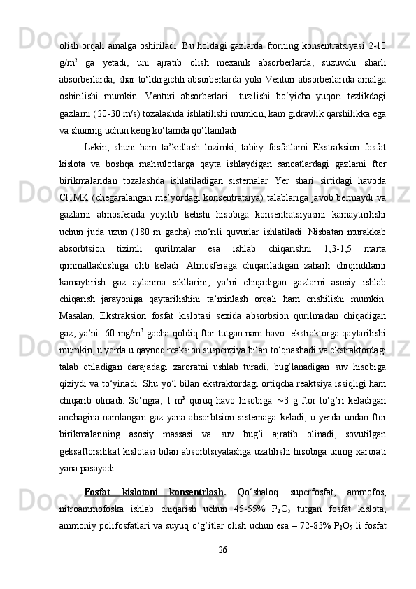 olish orqali  amalga oshiriladi. Bu holdagi  gazlarda  ftorning konsentratsiyasi  2-10
g/m 2
  ga   yetadi,   uni   ajratib   olish   mexanik   absorberlarda,   suzuvchi   sharli
absorberlarda, shar to‘ldirgichli absorberlarda yoki Venturi absorberlarida amalga
oshirilishi   mumkin.   Venturi   absorberlari     tuzilishi   bo‘yicha   yuqori   tezlikdagi
gazlarni (20-30 m/s) tozalashda ishlatilishi mumkin, kam gidravlik qarshilikka ega
va shuning uchun keng ko‘lamda qo‘llaniladi.
Lekin,   shuni   ham   ta’kidlash   lozimki,   tabiiy   fosfatlarni   Ekstraksion   fosfat
kislota   va   boshqa   mahsulotlarga   qayta   ishlaydigan   sanoatlardagi   gazlarni   ftor
birikmalaridan   tozalashda   ishlatiladigan   sistemalar   Yer   shari   sirtidagi   havoda
CHMK (chegaralangan me’yordagi  konsentratsiya)  talablariga javob bermaydi  va
gazlarni   atmosferada   yoyilib   ketishi   hisobiga   konsentratsiyasini   kamaytirilishi
uchun   juda   uzun   (180   m   gacha)   mo‘rili   quvurlar   ishlatiladi.   Nisbatan   murakkab
absorbtsion   tizimli   qurilmalar   esa   ishlab   chiqarishni   1,3-1,5   marta
qimmatlashishiga   olib   keladi.   Atmosferaga   chiqariladigan   zaharli   chiqindilarni
kamaytirish   gaz   aylanma   sikllarini,   ya’ni   chiqadigan   gazlarni   asosiy   ishlab
chiqarish   jarayoniga   qaytarilishini   ta’minlash   orqali   ham   erishilishi   mumkin.
Masalan,   Ekstraksion   fosfat   kislotasi   sexida   absorbsion   qurilmadan   chiqadigan
gaz, ya’ni   60 mg/m 3
  gacha qoldiq ftor tutgan nam havo   ekstraktorga qaytarilishi
mumkin, u yerda u qaynoq reaksion suspenziya bilan to‘qnashadi va ekstraktordagi
talab   etiladigan   darajadagi   xaroratni   ushlab   turadi,   bug’lanadigan   suv   hisobiga
qiziydi va to‘yinadi. Shu yo‘l bilan ekstraktordagi ortiqcha reaktsiya issiqligi ham
chiqarib   olinadi.   So‘ngra,   1   m 3
  quruq   havo   hisobiga    3   g   ftor   to‘g’ri   keladigan
anchagina   namlangan   gaz   yana   absorbtsion   sistemaga   keladi,   u   yerda   undan   ftor
birikmalarining   asosiy   massasi   va   suv   bug’i   ajratib   olinadi,   sovutilgan
geksaftorsilikat kislotasi  bilan absorbtsiyalashga uzatilishi  hisobiga uning xarorati
yana pasayadi.
Fosfat   kislotani   konsentrlash .   Qo‘shaloq   superfosfat,   ammofos,
nitroammofoska   ishlab   chiqarish   uchun   45-55%   P
2 O
5   tutgan   fosfat   kislota,
ammoniy polifosfatlari va suyuq o‘g’itlar olish uchun esa – 72-83% P
2 O
5   li fosfat
26 