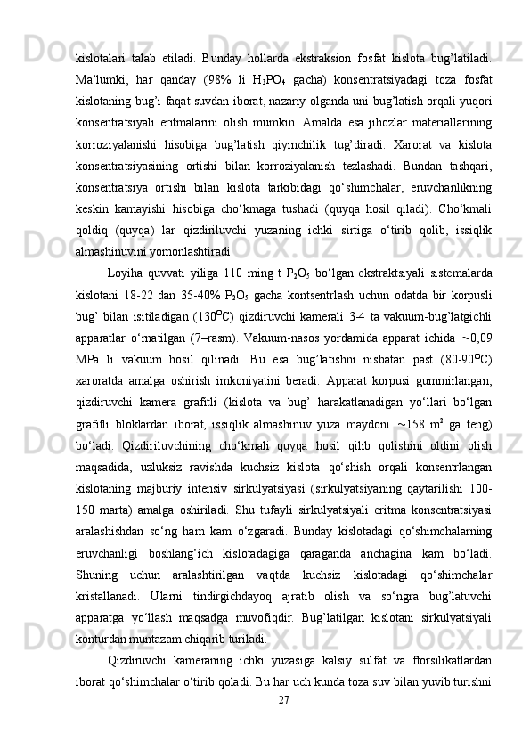 kislotalari   talab   etiladi.   Bunday   hollarda   ekstraksion   fosfat   kislota   bug’latiladi.
Ma’lumki,   har   qanday   (98%   li   H
3 PO
4   gacha)   konsentratsiyadagi   toza   fosfat
kislotaning bug’i faqat suvdan iborat, nazariy olganda uni bug’latish orqali yuqori
konsentratsiyali   eritmalarini   olish   mumkin.   Amalda   esa   jihozlar   materiallarining
korroziyalanishi   hisobiga   bug’latish   qiyinchilik   tug’diradi.   Xarorat   va   kislota
konsentratsiyasining   ortishi   bilan   korroziyalanish   tezlashadi.   Bundan   tashqari,
konsentratsiya   ortishi   bilan   kislota   tarkibidagi   qo‘shimchalar,   eruvchanlikning
keskin   kamayishi   hisobiga   cho‘kmaga   tushadi   (quyqa   hosil   qiladi).   Cho‘kmali
qoldiq   (quyqa)   lar   qizdiriluvchi   yuzaning   ichki   sirtiga   o‘tirib   qolib,   issiqlik
almashinuvini yomonlashtiradi.
Loyiha   quvvati   yiliga   110   ming   t   P
2 O
5   bo‘lgan   ekstraktsiyali   sistemalarda
kislotani   18-22   dan   35-40%   P
2 O
5   gacha   kontsentrlash   uchun   odatda   bir   korpusli
bug’   bilan   isitiladigan   (130 O
C)   qizdiruvchi   kamerali   3-4   ta   vakuum-bug’latgichli
apparatlar   o‘rnatilgan   (7–rasm).   Vakuum-nasos   yordamida   apparat   ichida    0,09
MPa   li   vakuum   hosil   qilinadi.   Bu   esa   bug’latishni   nisbatan   past   (80-90 O
C )
xaroratda   amalga   oshirish   imkoniyatini   beradi.   Apparat   korpusi   gummirlangan,
qizdiruvchi   kamera   grafitli   (kislota   va   bug’   harakatlanadigan   yo‘llari   bo‘lgan
grafitli   bloklardan   iborat,   issiqlik   almashinuv   yuza   maydoni    158   m 2
  ga   teng)
bo‘ladi.   Qizdiriluvchining   cho‘kmali   quyqa   hosil   qilib   qolishini   oldini   olish
maqsadida,   uzluksiz   ravishda   kuchsiz   kislota   qo‘shish   orqali   konsentrlangan
kislotaning   majburiy   intensiv   sirkulyatsiyasi   (sirkulyatsiyaning   qaytarilishi   100-
150   marta)   amalga   oshiriladi.   Shu   tufayli   sirkulyatsiyali   eritma   konsentratsiyasi
aralashishdan   so‘ng   ham   kam   o‘zgaradi.   Bunday   kislotadagi   qo‘shimchalarning
eruvchanligi   boshlang’ich   kislotadagiga   qaraganda   anchagina   kam   bo‘ladi.
Shuning   uchun   aralashtirilgan   vaqtda   kuchsiz   kislotadagi   qo‘shimchalar
kristallanadi.   Ularni   tindirgichdayoq   ajratib   olish   va   so‘ngra   bug’latuvchi
apparatga   yo‘llash   maqsadga   muvofiqdir.   Bug’latilgan   kislotani   sirkulyatsiyali
konturdan muntazam chiqarib turiladi.
Qizdiruvchi   kameraning   ichki   yuzasiga   kalsiy   sulfat   va   ftorsilikatlardan
iborat qo‘shimchalar o‘tirib qoladi. Bu har uch kunda toza suv bilan yuvib turishni
27 