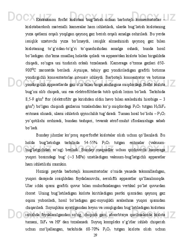 Ekstraksion   fosfat   kislotani   bug’latish   uchun   barbotajli   konsentratorlar   –
kislotabardosh   materialli   kameralar   ham   ishlatiladi,   ularda   bug’latish   kislotaning
yuza qatlami orqali yoqilgan qaynoq gaz berish orqali amalga oshiriladi. Bu yerda
issiqlik   uzatuvchi   yuza   bo‘lmaydi,   issiqlik   almashinish   qaynoq   gaz   bilan
kislotaning   to‘g’ridan-to‘g’ri   to‘qnashishidan   amalga   oshadi;   bunda   hosil
bo‘ladigan cho‘kma muallaq holatda qoladi va apparatdan kislota bilan birgalikda
chiqadi,   so‘ngra   uni   tindirish   orkali   tozalanadi.   Kameraga   o‘txona   gazlari   650-
900 O
C   xaroratda   beriladi.   Ayniqsa,   tabiiy   gaz   yondiriladigan   grafitli   botirma
yondirgichli   konsentratorlar   intensiv   ishlaydi.   Barbotajli   konsentrator   va   botirma
yondirgichli apparatlarda gaz o‘zi bilan birga anchagina miqdordagi fosfat kislota
bug’ini olib chiqadi, uni esa elektrofiltrlarda tutib qolish lozim bo‘ladi. Tarkibida
8,5-9 g/m 3
  ftor (elektrofiltr ga kirishdan oldin havo bilan aralashishi  hisobiga – 3
g/m 3
)  bo‘lgan  chiqindi  gazlarini   tozalashdan  ko‘p miqdordagi  P
2 O
5   tutgan  H
2 SiF
6
eritmasi olinadi; ularni ishlatish qiyinchilik tug’diradi. Tuman hosil bo‘lishi – P
2 O
5
yo‘qotilishi   orshiradi,   bundan   tashqari,   tevarak   atrof-muhit   ifloslanishiga   sabab
bo‘ladi.
Bunday   jihozlar   ko‘proq   superfosfat   kislotalar   olish   uchun   qo‘llaniladi.   Bu
holda   bug’latishga   tarkibida   54-55%   P
2 O
5   tutgan   eritmalar   (vakuum-
bug’latgichdan   so‘ng)   beriladi.   Bunday   maqsadlar   uchun   qizdiruvchi   kameraga
yuqori   bosimdagi   bug’   (~3   MPa)   uzatiladigan   vakuum-bug’latgichli   apparatlar
ham ishlatilishi mumkin.
Hozirgi   paytda   barbotajli   konsentratorlar   o‘rnida   yanada   takomillashgan,
yuqori   darajada   issiqlikdan   foydalanuvchi,   aeroliftli   apparatlar   qo‘llanilmoqda.
Ular   ichki   qismi   grafitli   quvur   bilan   muhofazalangan   vertikal   po‘lat   quvurdan
iborat.   Uning   bug’latiladigan   kislota   kiritiladigan   pastki   qismidan   qaynoq   gaz
oqimi   yuboriladi,   hosil   bo‘ladigan   gaz-suyuqlikli   aralashma   yuqori   qismidan
chiqariladi. Suyuqlikni ajratilgandan keyin va issiqligidan bug’latiladigan kislotani
isitishda   foydalanilgandan   so‘ng,   chiqindi   gazi,   absorbtsiya   qurilmalarida   kislota
tumani,   SiF
4   va   HF   dan   tozalanadi.   Suyuq   kompleks   o‘g’itlar   ishlab   chiqarish
uchun   mo‘ljallangan,   tarkibida   68-70%   P
2 O
5   tutgan   kislota   olish   uchun
29 