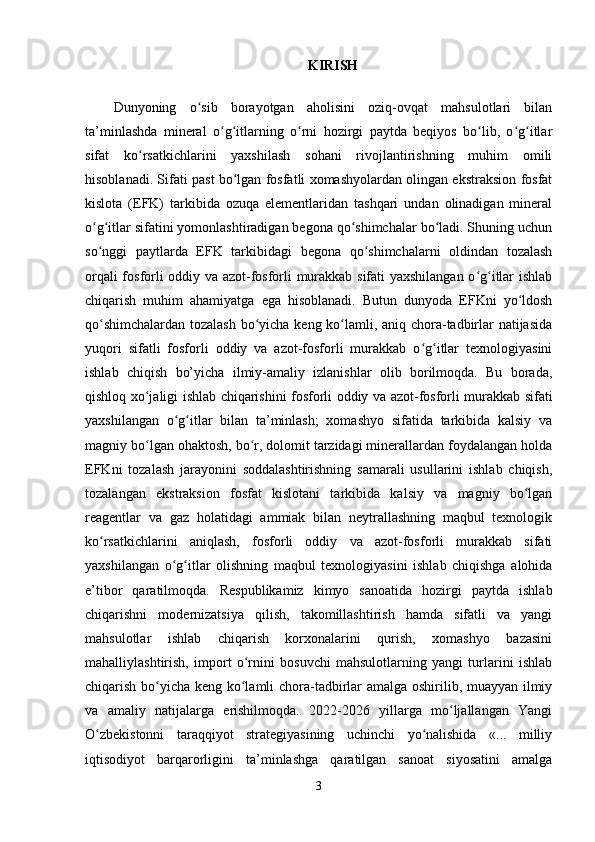 KIRISH
Dunyoning   o sib   borayotgan   aholisini   oziq-ovqat   mahsulotlari   bilanʻ
ta’minlashda   mineral   o g itlarning   o rni   hozirgi   paytda   beqiyos   bo lib,   o g itlar	
ʻ ʻ ʻ ʻ ʻ ʻ
sifat   ko rsatkichlarini   yaxshilash   sohani   rivojlantirishning   muhim   omili	
ʻ
hisoblanadi. Sifati past bo lgan fosfatli xomashyolardan olingan ekstraksion fosfat	
ʻ
kislota   (EFK)   tarkibida   ozuqa   elementlaridan   tashqari   undan   olinadigan   mineral
o g itlar sifatini yomonlashtiradigan begona qo shimchalar bo ladi. Shuning uchun	
ʻ ʻ ʻ ʻ
so nggi   paytlarda   EFK   tarkibidagi   begona   qo shimchalarni   oldindan   tozalash
ʻ ʻ
orqali fosforli oddiy va azot-fosforli murakkab sifati yaxshilangan o g itlar ishlab	
ʻ ʻ
chiqarish   muhim   ahamiyatga   ega   hisoblanadi.   Butun   dunyoda   EFKni   yo ldosh	
ʻ
qo shimchalardan tozalash bo yicha keng ko lamli, aniq chora-tadbirlar natijasida	
ʻ ʻ ʻ
yuqori   sifatli   fosforli   oddiy   va   azot-fosforli   murakkab   o g itlar   texnologiyasini	
ʻ ʻ
ishlab   chiqish   bo’yicha   ilmiy-amaliy   izlanishlar   olib   borilmoqda.   Bu   borada,
qishloq xo jaligi ishlab chiqarishini fosforli oddiy va azot-fosforli murakkab sifati	
ʻ
yaxshilangan   o g itlar   bilan   ta’minlash;   xomashyo   sifatida   tarkibida   kalsiy   va	
ʻ ʻ
magniy bo lgan ohaktosh, bo r, dolomit tarzidagi minerallardan foydalangan holda	
ʻ ʻ
EFKni   tozalash   jarayonini   soddalashtirishning   samarali   usullarini   ishlab   chiqish,
tozalangan   ekstraksion   fosfat   kislotani   tarkibida   kalsiy   va   magniy   bo lgan	
ʻ
reagentlar   va   gaz   holatidagi   ammiak   bilan   neytrallashning   maqbul   texnologik
ko rsatkichlarini   aniqlash,   fosforli   oddiy   va   azot-fosforli   murakkab   sifati	
ʻ
yaxshilangan   o g itlar   olishning   maqbul   texnologiyasini   ishlab   chiqishga   alohida	
ʻ ʻ
e’tibor   qaratilmoqda.   Respublikamiz   kimyo   sanoatida   hozirgi   paytda   ishlab
chiqarishni   modernizatsiya   qilish,   takomillashtirish   hamda   sifatli   va   yangi
mahsulotlar   ishlab   chiqarish   korxonalarini   qurish,   xomashyo   bazasini
mahalliylashtirish,   import   o rnini   bosuvchi   mahsulotlarning   yangi   turlarini   ishlab	
ʻ
chiqarish bo yicha keng ko lamli chora-tadbirlar amalga oshirilib, muayyan ilmiy	
ʻ ʻ
va   amaliy   natijalarga   erishilmoqda.   2022-2026   yillarga   mo ljallangan   Yangi	
ʻ
O zbekistonni   taraqqiyot   strategiyasining   uchinchi   yo nalishida   «...   milliy	
ʻ ʻ
iqtisodiyot   barqarorligini   ta’minlashga   qaratilgan   sanoat   siyosatini   amalga
3 