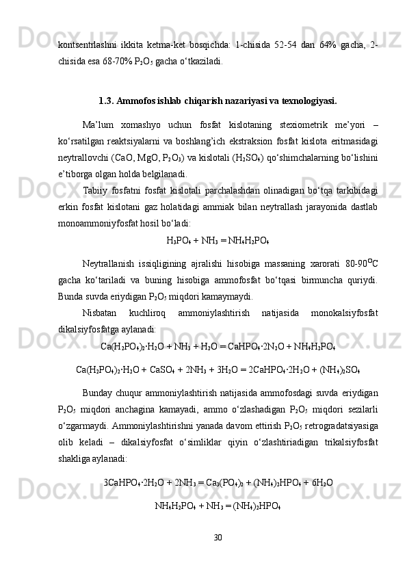 kontsentrlashni   ikkita   ketma-ket   bosqichda:   1-chisida   52-54   dan   64%   gacha,   2-
chisida esa 68-70% P
2 O
5  gacha o‘tkaziladi.
1.3. Ammofos ishlab chiqarish nazariyasi va texnologiyasi.
Ma’lum   xomashyo   uchun   fosfat   kislotaning   stexiometrik   me’yori   –
ko‘rsatilgan   reaktsiyalarni   va   boshlan g’ ich   e kstraksion   fosfat   kislota   eritmasidagi
neytrallovchi  (C aO , MgO, P
2 O
3 )  va   kislotali  (H
2 SO
4 ) q o‘shimchalarning   bo‘lishini
e’tiborga   olgan   holda   belgilanadi . 
Tabiiy   fosfatni   fosfat   kislotali   parchalashdan   olinadigan   bo‘tqa   tarkibidagi
erkin   fosfat   kislotani   gaz   holatidagi   ammiak   bilan   neytrallash   jarayonida   dastlab
monoammoniyfosfat hosil bo‘ladi:
H
3 PO
4  + NH
3  = NH
4 H
2 PO
4
Neytrallanish   issiqligining   ajralishi   hisobiga   massaning   xarorati   80-90 O
C
gacha   ko‘tariladi   va   buning   hisobiga   ammofosfat   bo‘tqasi   birmuncha   quriydi.
Bunda suvda eriydigan P
2 O
5  miqdori kamaymaydi.
Nisbatan   kuchliroq   ammoniylashtirish   natijasida   monokalsiyfosfat
dikalsiyfosfatga aylanadi:
Ca(H
2 PO
4 )
2 ∙H
2 O + NH
3  + H
2 O = CaHPO
4 ∙2N
2 O + NH
4 H
2 PO
4
C a(H
2 PO
4 )
2 ∙ H
2 O +  C aSO
4  + 2NH
3  + 3 H
2 O = 2CaHPO
4 ∙2 H
2 O + (NH
4 )
2 SO
4  
Bunday   chuqur   ammoniylashtirish   natijasida   ammofosdagi   suvda   eriydigan
P
2 O
5   miqdori   anchagina   kamayadi,   ammo   o‘zlashadigan   P
2 O
5   miqdori   sezilarli
o‘zgarmaydi. Ammoniylashtirishni yanada davom ettirish P
2 O
5  retrogradatsiyasiga
olib   keladi   –   dikalsiyfosfat   o‘simliklar   qiyin   o‘zlashtiriadigan   trikalsiyfosfat
shakliga aylanadi:
3CaHPO
4 ∙2H
2 O + 2NH
3  = Ca
3 (PO
4 )
2  + (NH
4 )
2 HPO
4  + 6H
2 O
NH
4 H
2 PO
4  + NH
3  = (NH
4 )
2 HPO
4
30 