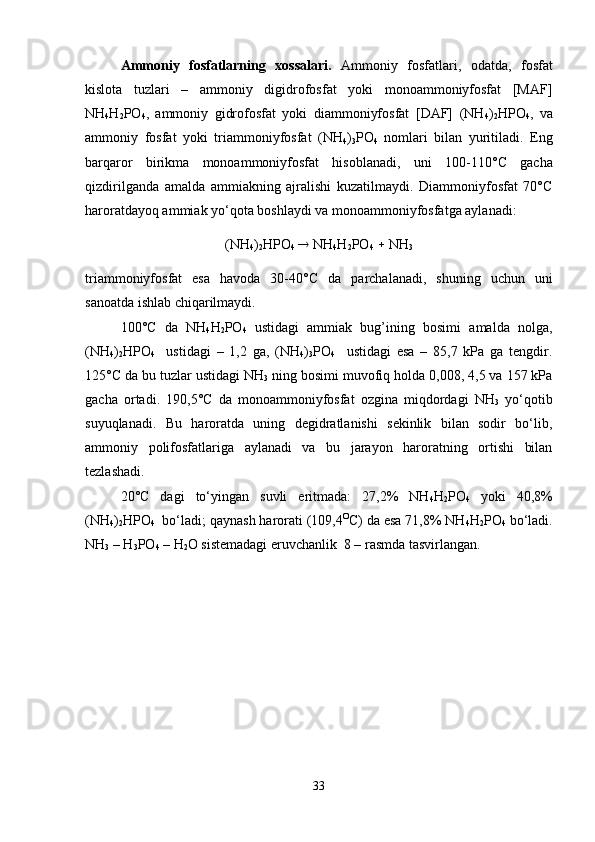 Ammoniy   fosfatlarning   xossalari.   Ammoniy   fosfatlari,   odatda,   fosfat
kislota   tuzlari   –   ammoniy   digidrofosfat   yoki   monoammoniyfosfat   [MAF]
NH
4 H
2 PO
4 ,   ammoniy   gidrofosfat   yoki   diammoniyfosfat   [DAF]   (NH
4 )
2 HPO
4 ,   va
ammoniy   fosfat   yoki   triammoniyfosfat   (NH
4 )
3 PO
4   nomlari   bilan   yuritiladi.   Eng
barqaror   birikma   monoammoniyfosfat   hisoblanadi,   uni   100-110° C   gacha
qizdirilganda   amalda   ammiakning   ajralishi   kuzatilmaydi.   Diammoniyfosfat   70°C
haroratdayoq ammiak yo‘qota boshlaydi va monoammoniyfosfatga aylanadi:
(NH
4 )
2 HPO
4     NH
4 H
2 PO
4     NH
3
triammoniyfosfat   esa   havoda   30-40° C   da   parchalanadi,   shuning   uchun   uni
sanoatda ishlab chiqarilmaydi.
100°C   da   NH
4 H
2 PO
4   ustidagi   ammiak   bug’ining   bosimi   amalda   nolga,
(NH
4 )
2 HPO
4     ustidagi   –   1,2   ga,   (NH
4 )
3 PO
4     ustidagi   esa   –   85,7   kPa   ga   tengdir.
125°C da bu tuzlar ustidagi NH
3  ning bosimi muvofiq holda 0,008, 4,5 va 157 kPa
gacha   ortadi.   190,5°C   da   monoammoniyfosfat   ozgina   miqdordagi   NH
3   yo‘qotib
suyuqlanadi.   Bu   haroratda   uning   degidratlanishi   sekinlik   bilan   sodir   bo‘lib,
ammoniy   polifosfatlariga   aylanadi   va   bu   jarayon   haroratning   ortishi   bilan
tezlashadi.
20°C   dagi   to‘yingan   suvli   eritmada:   27,2%   NH
4 H
2 PO
4   yoki   40,8%
(NH
4 )
2 HPO
4   bo‘ladi; qaynash harorati (109,4 O
C) da esa 71,8% NH
4 H
2 PO
4  bo‘ladi.
NH
3  – H
3 PO
4  – H
2 O sistemadagi eruvchanlik  8 – rasmda tasvirlangan.
33 