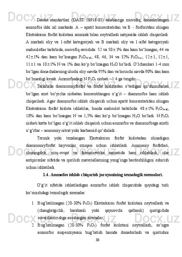 Davlat   standartlari   (DAST   18918-85)   talablariga   muvofiq,   donadorlangan
ammofos   ikki   xil   markada:   A   –   apatit   konsentratidan   va   B   -   fosforitdan   olingan
Ekstraksion fosfat kislotani ammiak bilan neytrallash natijasida ishlab chiqariladi.
A   markali   oliy   va   1-sifat   kategoriyali   va   B   markali   oliy   va   1-sifat   kategoriyali
mahsulotlar tarkibida, muvofiq ravishda: 52 va 50  1% dan kam bo‘lmagan, 44 va
42  1%   dan   kam   bo‘lmagan   P
2 O
5o‘zl. ;   48,   46,   34   va   32%   P
2 O
5s.e. ;   12  1,   12  1,
11  1 va 10  1% N va 1% dan ko‘p bo‘lmagan H
2 O bo‘ladi. O‘lchamlari 1-4 mm
bo‘lgan donachalarning ulushi oliy navda 95% dan va birinchi navda 90% dan kam
bo‘lmasligi kerak. Ammofosdagi N:P
2 O
5  nisbati ~1:4 ga tengdir.
Tarkibida   diammoniyfosfat   va   fosfat   kislotadan   o‘tadigan   qo‘shimchalari
bo‘lgan   azot   bo‘yicha   nisbatan   konsentrlangan   o‘g’it   –   diammofos   ham   ishlab
chiqariladi. Agar diammofos ishlab chiqarish uchun apatit  konsentratidan olingan
Ekstraksion   fosfat   kislota   ishlatilsa,   bunda   mahsulot   tarkibida:   48  1%   P
2 O
5o‘zl. ,
18%   dan   kam   bo‘lmagan   N   va   1,5%   dan   ko‘p   bo‘lmagan   H
2 O   bo‘ladi.   N:P
2 O
5
nisbati katta bo‘lgan o‘g’it ishlab chiqarish uchun ammofos va diammofosga azotli
o‘g’itlar – ammoniy nitrat yoki karbamid qo‘shiladi.
Termik   yoki   tozalangan   Ekstraksion   fosfat   kislotadan   olinadigan
diammoniyfosfat   hayvonlar   ozuqasi   uchun   ishlatiladi.   Ammoniy   fosfatlari,
shuningdek,   oziq-ovqat   va   farmatsevtika   sanoatida   ham   ishlatiladi;   ular
antipirenlar  sifatida va qurilish materiallarining yong’inga bardoshliligini oshirish
uchun ishlatiladi.
1.4.  Ammofos ishlab chiqarish jarayonining texnologik sxemalari .
O‘g’it   sifatida   ishlatiladigan   ammofos   ishlab   chiqarishda   quyidagi   turli
ko‘rinishdagi texnologik sxemalar:
1. Bug’latilmagan   (20-30%   P
2 O
5 )   Ekstraksion   fosfat   kislotani   neytrallash   va
(changlatgichli,   barabanli   yoki   qaynovchi   qatlamli)   quritgichda
suvsizlantirishga asoslangan sxemalar;
2. Bug’latilmagan   (20-30%   P
2 O
5 )   fosfat   kislotani   neytrallash,   so‘ngra
ammofos   suspenziyasini   bug’latish   hamda   donadorlash   va   quritishni
36 
